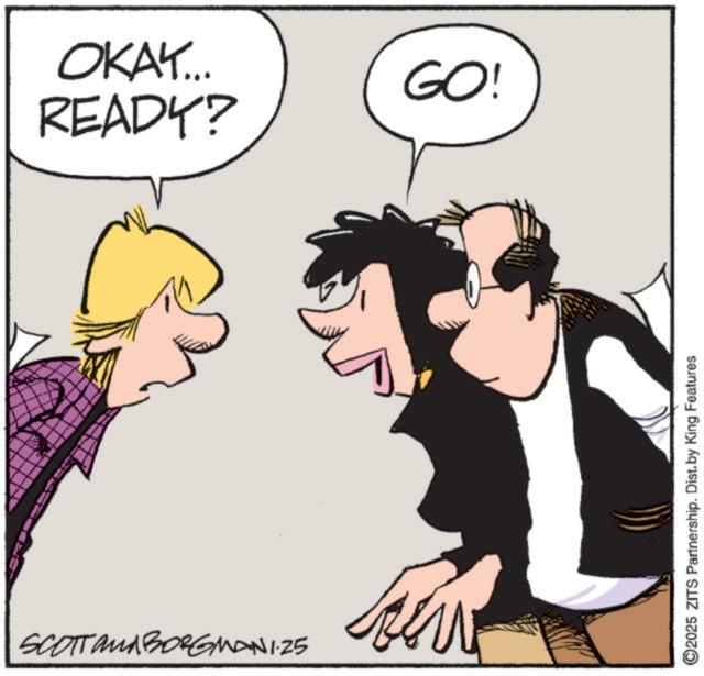 Fictional character OCR: OKAY... GO! READY? SCOTTAMA BORGMAN 1.25 ©2025 ZITS Partnership. Dist. by King Features OKAY ... GO ! READY ? SCOTTAMA BORGMAN 1.25 © 2025 ZITS Partnership . Dist . by King Features