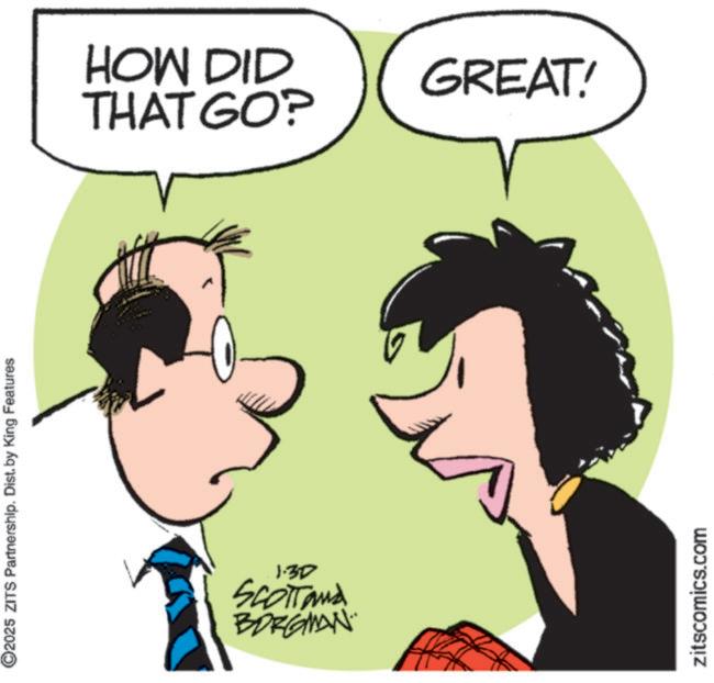 Photo caption OCR: 2025 ZITS Partnership. Dist. by King Features 1.30 SCOTTand BORGMAN. HOW DID THAT GO? GREAT! zitscomics.com 2025 ZITS Partnership . Dist . by King Features 1.30 SCOTTand BORGMAN . HOW DID THAT GO ? GREAT ! zitscomics.com