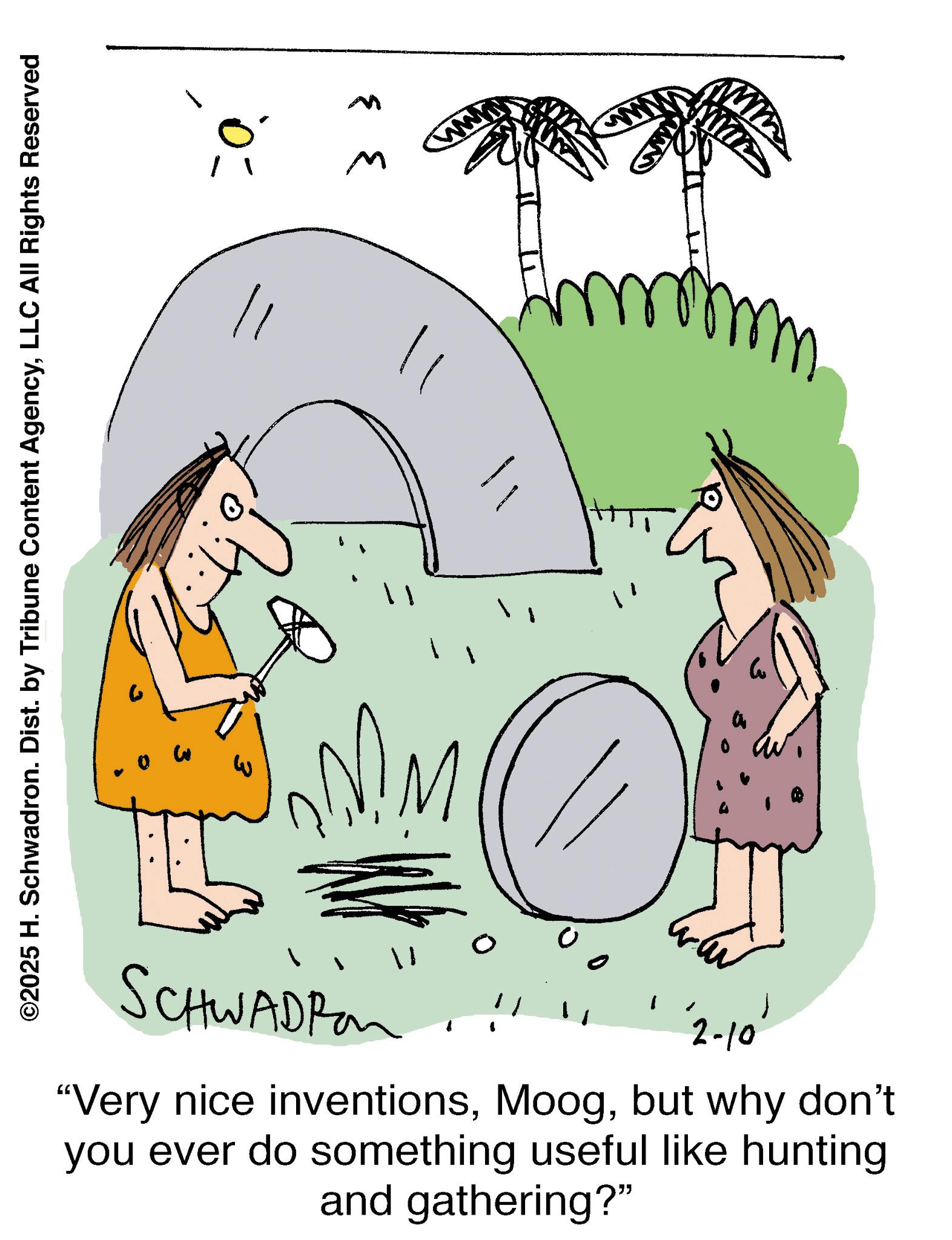 Sketch OCR: ©2025 H. Schwadron. Dist. by Tribune Content AgencyLLC All Rights Reserved SCHWADRO '2-10' "Very nice inventionsbut why don't you ever do something useful like hunting and gathering?" C CO M © 2025 H. Schwadron . Dist . by Tribune Content AgencyLLC All Rights Reserved SCHWADRO ' 2-10 ' " Very nice inventionsbut why don't you ever do something useful like hunting and gathering ? " C CO M