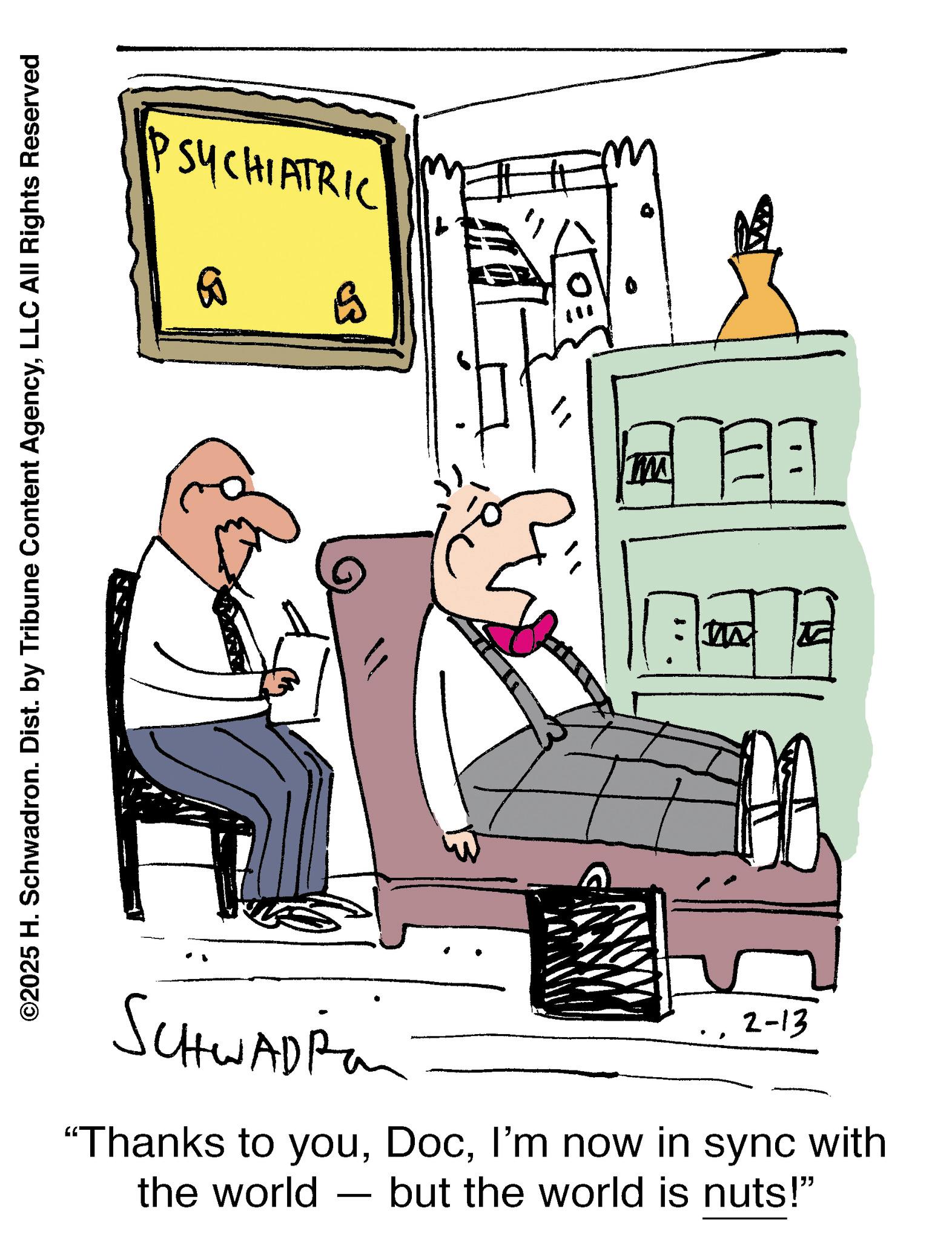 Sketch OCR: PSYCHIATRIC 60 E ©2025 H. Schwadron. Dist. by Tribune Content AgencyLLC All Rights Reserved SCHWADP 2-13 “Thanks to youI'm now in sync with the world but the world is nuts!" - WI PSYCHIATRIC 60 E © 2025 H. Schwadron . Dist . by Tribune Content AgencyLLC All Rights Reserved SCHWADP 2-13 “ Thanks to youI'm now in sync with the world but the world is nuts ! " - WI