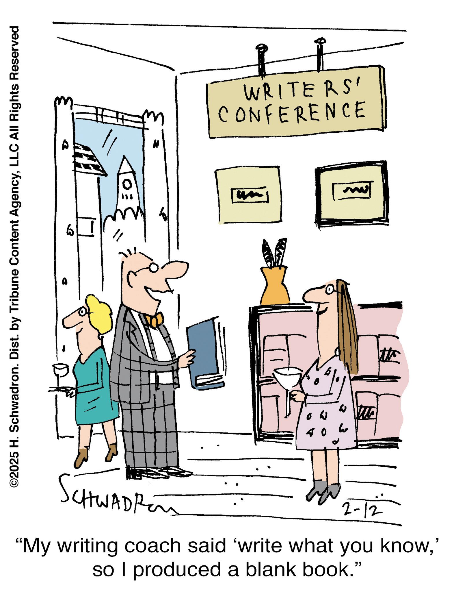 Handwriting OCR: SchwAdren 2-12 "My writing coach said 'write what you know' so I produced a blank book." m 40 W Mo WRITERS' CONFERENCE H 0 3 ©2025 H. Schwadron. Dist. by Tribune Content AgencyLLC All Rights Reserved SchwAdren 2-12 " My writing coach said ' write what you know' so I produced a blank book . " m 40 W Mo WRITERS ' CONFERENCE H 0 3 © 2025 H. Schwadron . Dist . by Tribune Content AgencyLLC All Rights Reserved