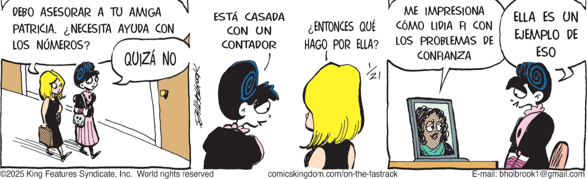 Graphics OCR: DEBO ASESORAR A TU AMIGA PATRICIA. ¿NECESITA AYUDA CON LOS NÚMEROS? QUIZÁ NO ESTÁ CASADA CON UN CONTADOR ¿ENTONCES QUÉ HAGO POR ELLA? ME IMPRESIONA CÓMO LIDIA FI CON LOS PROBLEMAS DE CONFIANZA ELLA ES UN EJEMPLO DE ESO 25 ©2025 King Features SyndicateInc. World rights reserved comicskingdom.com/on-the-fastrack E-mail: bholbrook1@gmail.com DEBO ASESORAR A TU AMIGA PATRICIA . ¿ NECESITA AYUDA CON LOS NÚMEROS ? QUIZÁ NO ESTÁ CASADA CON UN CONTADOR ¿ ENTONCES QUÉ HAGO POR ELLA ? ME IMPRESIONA CÓMO LIDIA FI CON LOS PROBLEMAS DE CONFIANZA ELLA ES UN EJEMPLO DE ESO 25 © 2025 King Features SyndicateInc. World rights reserved comicskingdom.com/on-the-fastrack E - mail : bholbrook1@gmail.com