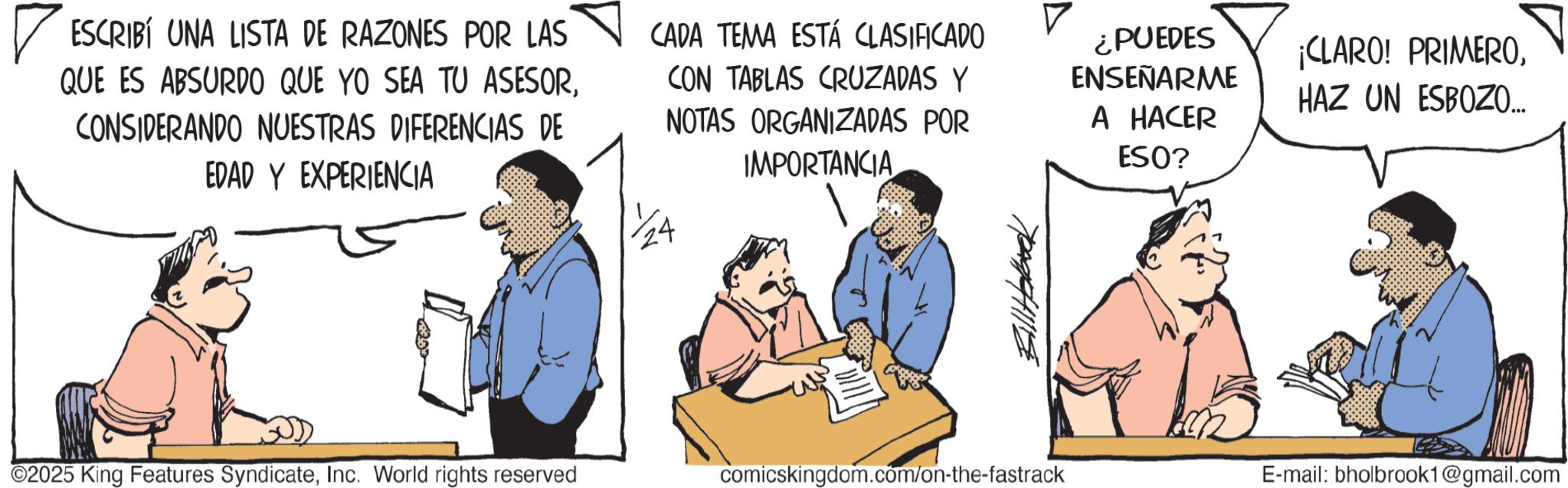 Fiction OCR: ? ESCRIBÍ UNA LISTA DE RAZONES POR LAS QUE ES ABSURDO QUE YO SEA TU ASESORCONSIDERANDO NUESTRAS DIFERENCIAS DE EDAD Y EXPERIENCIA CADA TEMA ESTÁ CLASIFICADO CON TABLAS CRUZADAS Y NOTAS ORGANIZADAS POR IMPORTANCIA ¿PUEDES ENSEÑARME A HACER ESO? ¡CLARO! PRIMEROHAZ UN ESBOZO... ?????? ©2025 King Features SyndicateInc. World rights reserved comicskingdom.com/on-the-fastrack E-mail: bholbrook1@gmail.com ? ESCRIBÍ UNA LISTA DE RAZONES POR LAS QUE ES ABSURDO QUE YO SEA TU ASESORCONSIDERANDO NUESTRAS DIFERENCIAS DE EDAD Y EXPERIENCIA CADA TEMA ESTÁ CLASIFICADO CON TABLAS CRUZADAS Y NOTAS ORGANIZADAS POR IMPORTANCIA ¿ PUEDES ENSEÑARME A HACER ESO ? ¡ CLARO ! PRIMEROHAZ UN ESBOZO ... ?????? © 2025 King Features SyndicateInc. World rights reserved comicskingdom.com/on-the-fastrack E - mail : bholbrook1@gmail.com