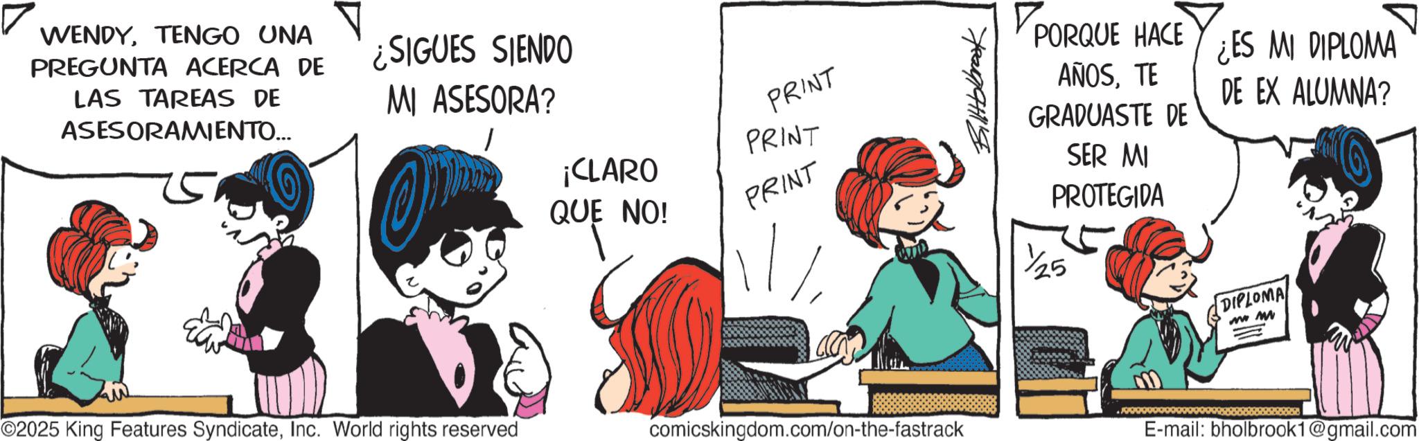 Comic book OCR: WENDYTENGO UNA PREGUNTA ACERCA DE LAS TAREAS DE ASESORAMIENTO... ¿SIGUES SIENDO MI ASESORA? PRINT PRINT PORQUE PORQUE HACE AÑOSTE QUE ¡CLARO QUE NO! PRINT ©2025 King Features SyndicateInc. World rights reserved comicskingdom.com/on-the-fastrack GRADUASTE DE SER MI PROTEGIDA 1/25 ¿ES MI DIPLOMA DE EX ALUMNA? DIPLOMA MM E-mail: bholbrook1@gmail.com WENDYTENGO UNA PREGUNTA ACERCA DE LAS TAREAS DE ASESORAMIENTO ... ¿ SIGUES SIENDO MI ASESORA ? PRINT PRINT PORQUE PORQUE HACE AÑOSTE QUE ¡ CLARO QUE NO ! PRINT © 2025 King Features SyndicateInc. World rights reserved comicskingdom.com/on-the-fastrack GRADUASTE DE SER MI PROTEGIDA 1/25 ¿ ES MI DIPLOMA DE EX ALUMNA ? DIPLOMA MM E - mail : bholbrook1@gmail.com