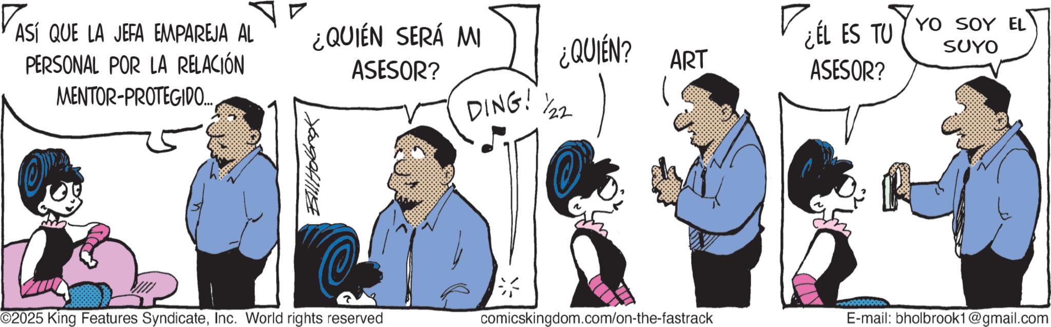 Comic book OCR: ASÍ QUE LA JEFA EMPAREJA AL PERSONAL POR LA RELACIÓN MENTOR-PROTEGIDO... Bill Hobrok ¿QUIÉN SERÁ MI ASESOR? ¿QUIÉN? ART ¿ÉL ES TU YO SOY EL ASESOR? SUYO DING! ½/22 ©2025 King Features SyndicateInc. World rights reserved comicskingdom.com/on-the-fastrack E-mail: bholbrook1@gmail.com ASÍ QUE LA JEFA EMPAREJA AL PERSONAL POR LA RELACIÓN MENTOR - PROTEGIDO ... Bill Hobrok ¿ QUIÉN SERÁ MI ASESOR ? ¿ QUIÉN ? ART ¿ ÉL ES TU YO SOY EL ASESOR ? SUYO DING ! ½ / 22 © 2025 King Features SyndicateInc. World rights reserved comicskingdom.com/on-the-fastrack E - mail : bholbrook1@gmail.com