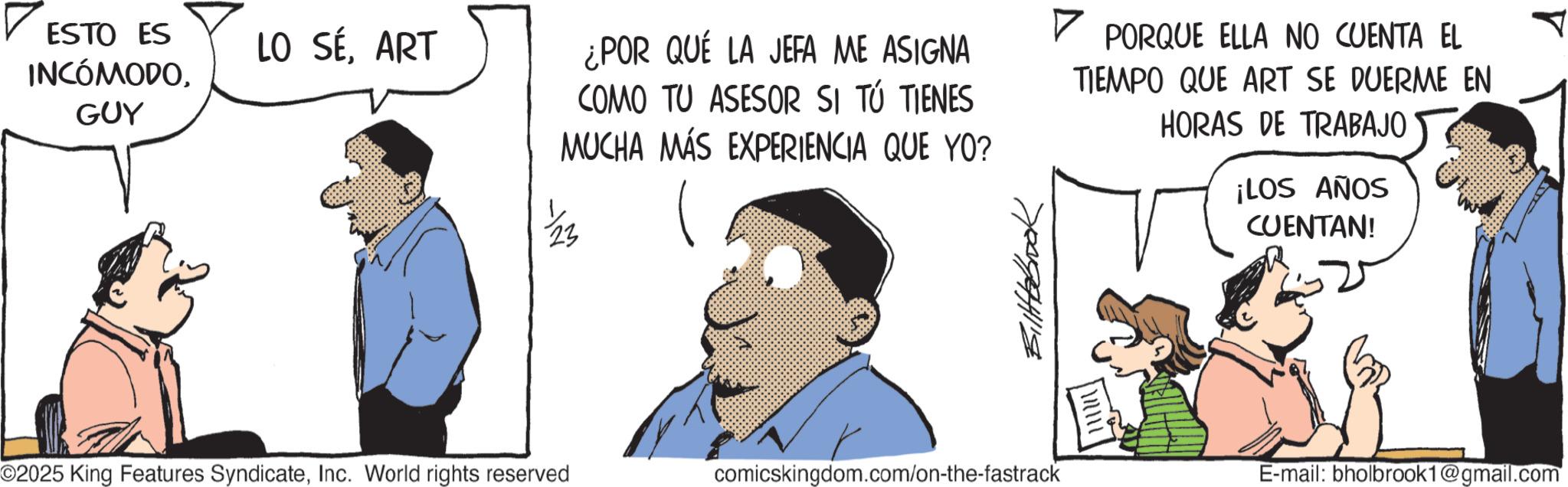 Animated cartoon OCR: ? ESTO ES ? LO SÉART INCÓMODOGUY ¿POR QUÉ LA JEFA ME ASIGNA COMO TU ASESOR SI TÚ TIENES MUCHA MÁS EXPERIENCIA QUE YO? ©2025 King Features SyndicateInc. World rights reserved Billbbrook comicskingdom.com/on-the-fastrack PORQUE ELLA NO CUENTA EL TIEMPO QUE ART SE DUERME EN HORAS DE TRABAJO ¡LOS AÑOS CUENTAN! E-mail: bholbrook1@gmail.com ? ESTO ES ? LO SÉART INCÓMODOGUY ¿ POR QUÉ LA JEFA ME ASIGNA COMO TU ASESOR SI TÚ TIENES MUCHA MÁS EXPERIENCIA QUE YO ? © 2025 King Features SyndicateInc. World rights reserved Billbbrook comicskingdom.com/on-the-fastrack PORQUE ELLA NO CUENTA EL TIEMPO QUE ART SE DUERME EN HORAS DE TRABAJO ¡ LOS AÑOS CUENTAN ! E - mail : bholbrook1@gmail.com
