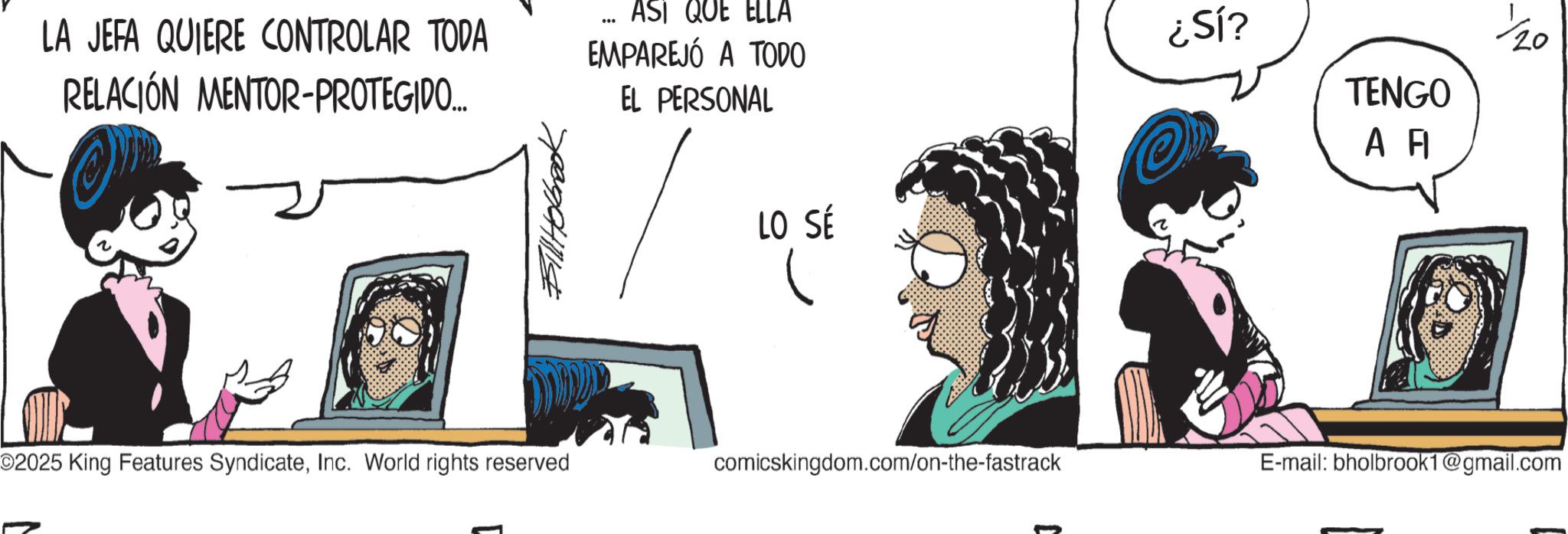 Publication OCR: LA JEFA QUIERE CONTROLAR TODA RELACIÓN MENTOR-PROTEGIDO.... EL PERSONAL ASI QUE ELLA EMPAREJÓ A TODO ¿SÍ? TENGO Bill Holbrook LO SÉ A F 1/20 02025 King Features SyndicateInc. World rights reserved comicskingdom.com/on-the-fastrack E-mail: bholbrook1@gmail.com LA JEFA QUIERE CONTROLAR TODA RELACIÓN MENTOR - PROTEGIDO .... EL PERSONAL ASI QUE ELLA EMPAREJÓ A TODO ¿ SÍ ? TENGO Bill Holbrook LO SÉ A F 1/20 02025 King Features SyndicateInc. World rights reserved comicskingdom.com/on-the-fastrack E - mail : bholbrook1@gmail.com