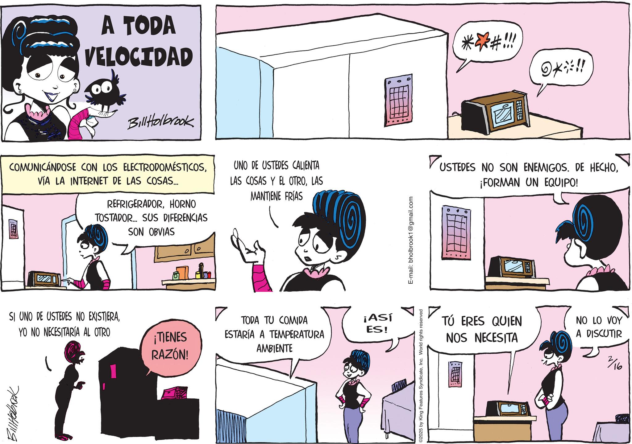 Graphics OCR: A TODA VELOCIDAD BillHolbrook COMUNICÁNDOSE CON LOS ELECTRODOMÉSTICOSVÍA LA INTERNET DE LAS COSAS... REFRIGERADORHORNO TOSTADOR... SUS DIFERENCIAS SON OBVIAS UNO DE USTEDES CALIENTA LAS COSAS Y EL OTROLAS MANTIENE FRÍAS SI UNO DE USTEDES NO EXISTIERA770198411119 YO NO NECESITARIA AL OTRO ¡TIENES RAZÓN! ? TODA TU COMIDA ESTARÍA A TEMPERATURA AMBIENTE ¡Así ES! C2025 by King Features SyndicateInc. World rights reserved E-mail: bholbrook1@gmail.com ***/#!!! ??%!! DUSTEDES NO SON ENEMIGOS. DE HECHO¡FORMAN UN EQUIPO! ? TÚ ERES QUIEN NOS NECESITA NO LO VOY A DISCUTIR 2/16 A TODA VELOCIDAD BillHolbrook COMUNICÁNDOSE CON LOS ELECTRODOMÉSTICOSVÍA LA INTERNET DE LAS COSAS ... REFRIGERADORHORNO TOSTADOR ... SUS DIFERENCIAS SON OBVIAS UNO DE USTEDES CALIENTA LAS COSAS Y EL OTROLAS MANTIENE FRÍAS SI UNO DE USTEDES NO EXISTIERA770198411119 YO NO NECESITARIA AL OTRO ¡ TIENES RAZÓN ! ? TODA TU COMIDA ESTARÍA A TEMPERATURA AMBIENTE ¡ Así ES ! C2025 by King Features SyndicateInc. World rights reserved E - mail : bholbrook1@gmail.com *** / # !!! ? ? % !! DUSTEDES NO SON ENEMIGOS . DE HECHO¡ FORMAN UN EQUIPO ! ? TÚ ERES QUIEN NOS NECESITA NO LO VOY A DISCUTIR 2/16