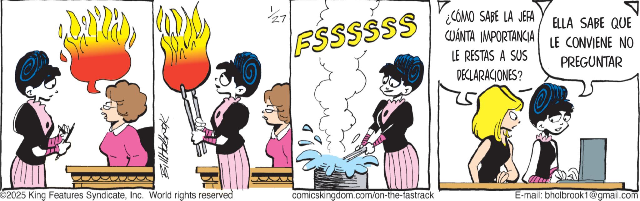 Graphics OCR: Billabrook FSSSSSS ¿CÓMO SABE LA JEFA CUÁNTA IMPORTANCIA LE RESTAS A SUS DECLARACIONES? ELLA SABE QUE LE CONVIENE NO PREGUNTAR O2025 King Features SyndicateInc. World rights reserved comicskingdom.com/on-the-fastrack E-mail: bholbrook1@gmail.com Billabrook FSSSSSS ¿ CÓMO SABE LA JEFA CUÁNTA IMPORTANCIA LE RESTAS A SUS DECLARACIONES ? ELLA SABE QUE LE CONVIENE NO PREGUNTAR O2025 King Features SyndicateInc. World rights reserved comicskingdom.com/on-the-fastrack E - mail : bholbrook1@gmail.com