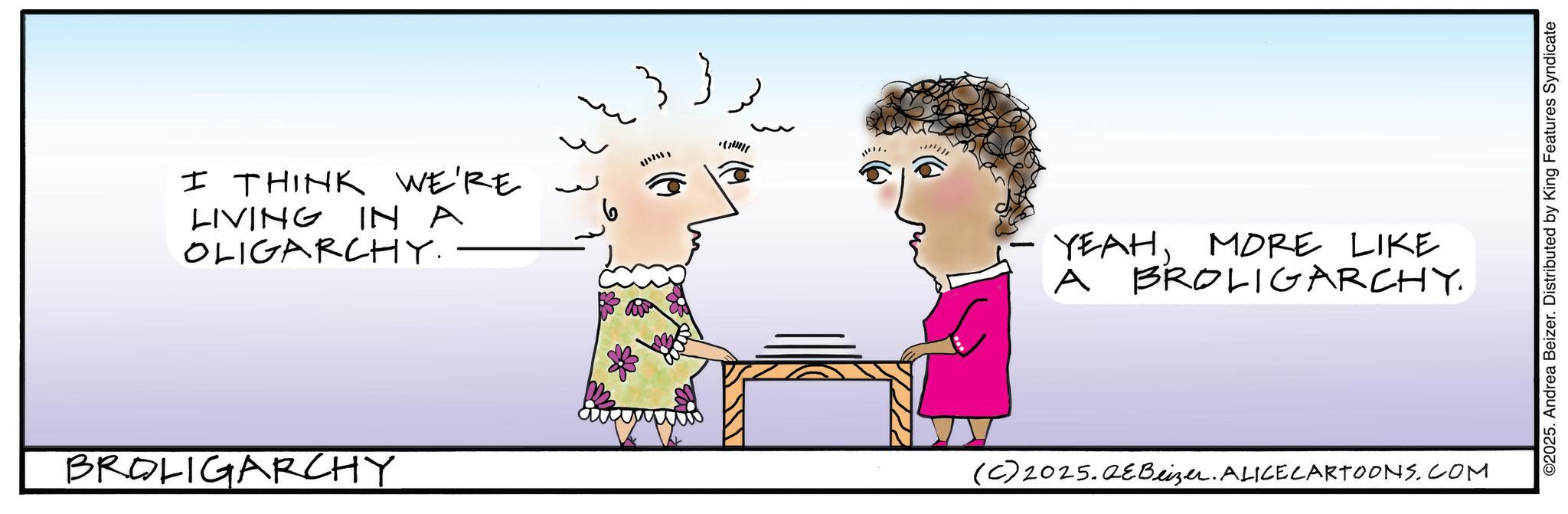 Handwriting OCR: I THINK WE'RE LIVING IN A OLIGARCHY. BROLIGARCHY + YEAHMORE LIKE A BROLIGARCHY. (C) 2025.QeBeizer. ALICE CARTOONS.COM ©2025. Andrea Beizer. Distributed by King Features Syndicate I THINK WE'RE LIVING IN A OLIGARCHY . BROLIGARCHY + YEAHMORE LIKE A BROLIGARCHY . ( C ) 2025.QeBeizer . ALICE CARTOONS.COM © 2025 . Andrea Beizer . Distributed by King Features Syndicate