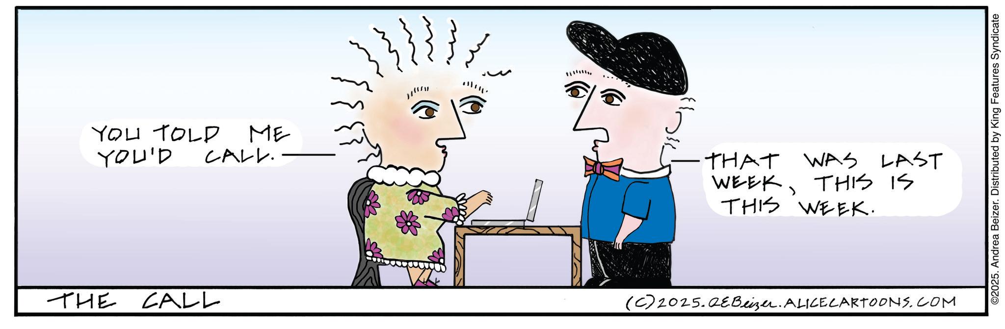 Fictional character OCR: YOU TOLD ME YOU'D CALL. THE CALL THAT WAS LAST WEEKTHIS IS THIS WEEK. (C) 2025.QEBeizer. ALICE CARTOONS.COM ©2025. Andrea Beizer. Distributed by King Features Syndicate YOU TOLD ME YOU'D CALL . THE CALL THAT WAS LAST WEEKTHIS IS THIS WEEK . ( C ) 2025.QEBeizer . ALICE CARTOONS.COM © 2025 . Andrea Beizer . Distributed by King Features Syndicate