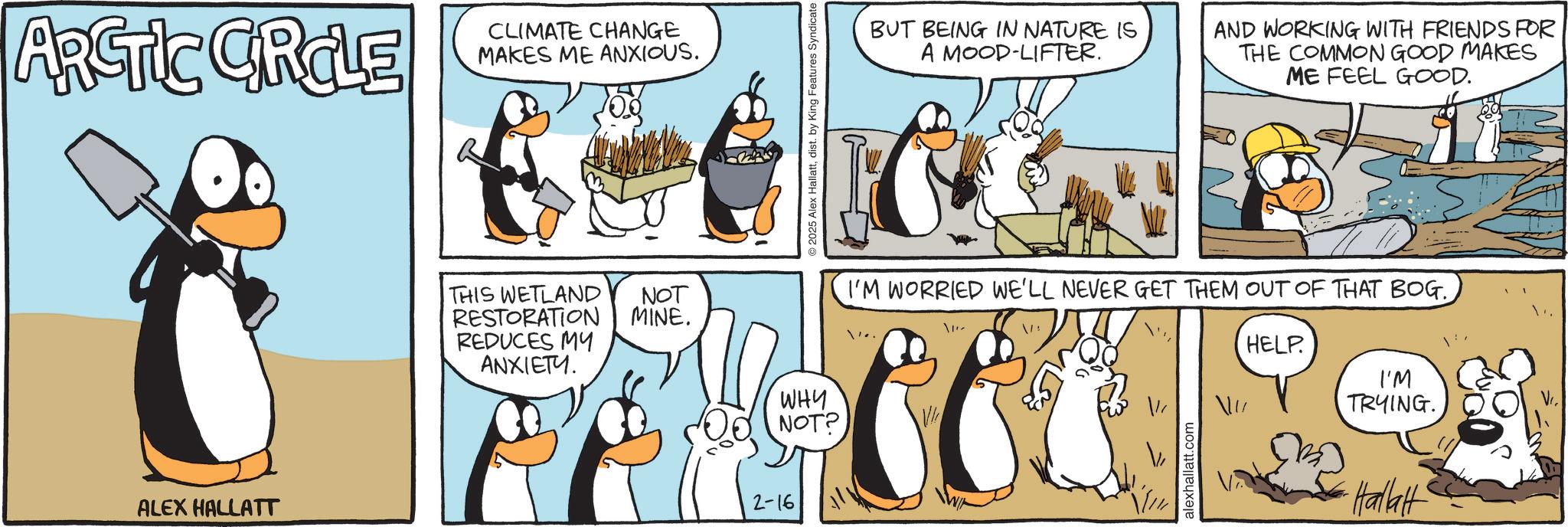 Fictional character OCR: ARCTIC CIRCLE CLIMATE CHANGE MAKES ME ANXIOUS. ALEX HALLATT THIS WETLAND RESTORATION REDUCES MY ANXIETY. NOT MINE. 2-16 2025 Alex Hallattdist. by King Features Syndicate WHY NOT? BUT BEING IN NATURE IS A MOOD-LIFTER. AND WORKING WITH FRIENDS FOR THE COMMON GOOD MAKES ME FEEL GOOD. I'M WORRIED WE'LL NEVER GET THEM OUT OF THAT BOG.. 1'~ alexhallatt.com HELP. I'M TRYING. Hallat ARCTIC CIRCLE CLIMATE CHANGE MAKES ME ANXIOUS . ALEX HALLATT THIS WETLAND RESTORATION REDUCES MY ANXIETY . NOT MINE . 2-16 2025 Alex Hallattdist . by King Features Syndicate WHY NOT ? BUT BEING IN NATURE IS A MOOD - LIFTER . AND WORKING WITH FRIENDS FOR THE COMMON GOOD MAKES ME FEEL GOOD . I'M WORRIED WE'LL NEVER GET THEM OUT OF THAT BOG .. 1 ' ~ alexhallatt.com HELP . I'M TRYING . Hallat