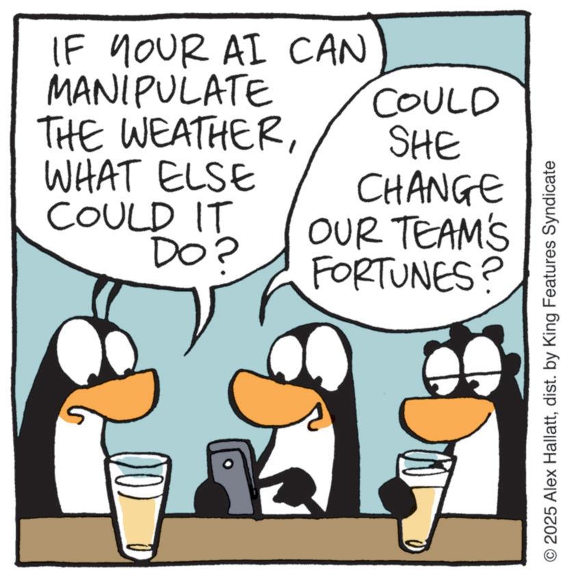 Fiction OCR: IF YOUR AI CAN MANIPULATE THE WEATHERWHAT ELSE COULD IT DO? COULD SHE CHANGE OUR TEAM'S FORTUNES? © 2025 Alex Hallattdist. by King Features Syndicate IF YOUR AI CAN MANIPULATE THE WEATHERWHAT ELSE COULD IT DO ? COULD SHE CHANGE OUR TEAM'S FORTUNES ? © 2025 Alex Hallattdist . by King Features Syndicate