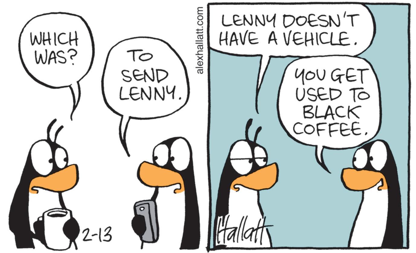 Photo caption OCR: WHICH WAS? 2-13 ?? SEND LENNY. alexhallatt.com LENNY DOESN'T HAVE A VEHICLE. YOU GET USED TO BLACK COFFEE Hallatt WHICH WAS ? 2-13 ?? SEND LENNY . alexhallatt.com LENNY DOESN'T HAVE A VEHICLE . YOU GET USED TO BLACK COFFEE Hallatt
