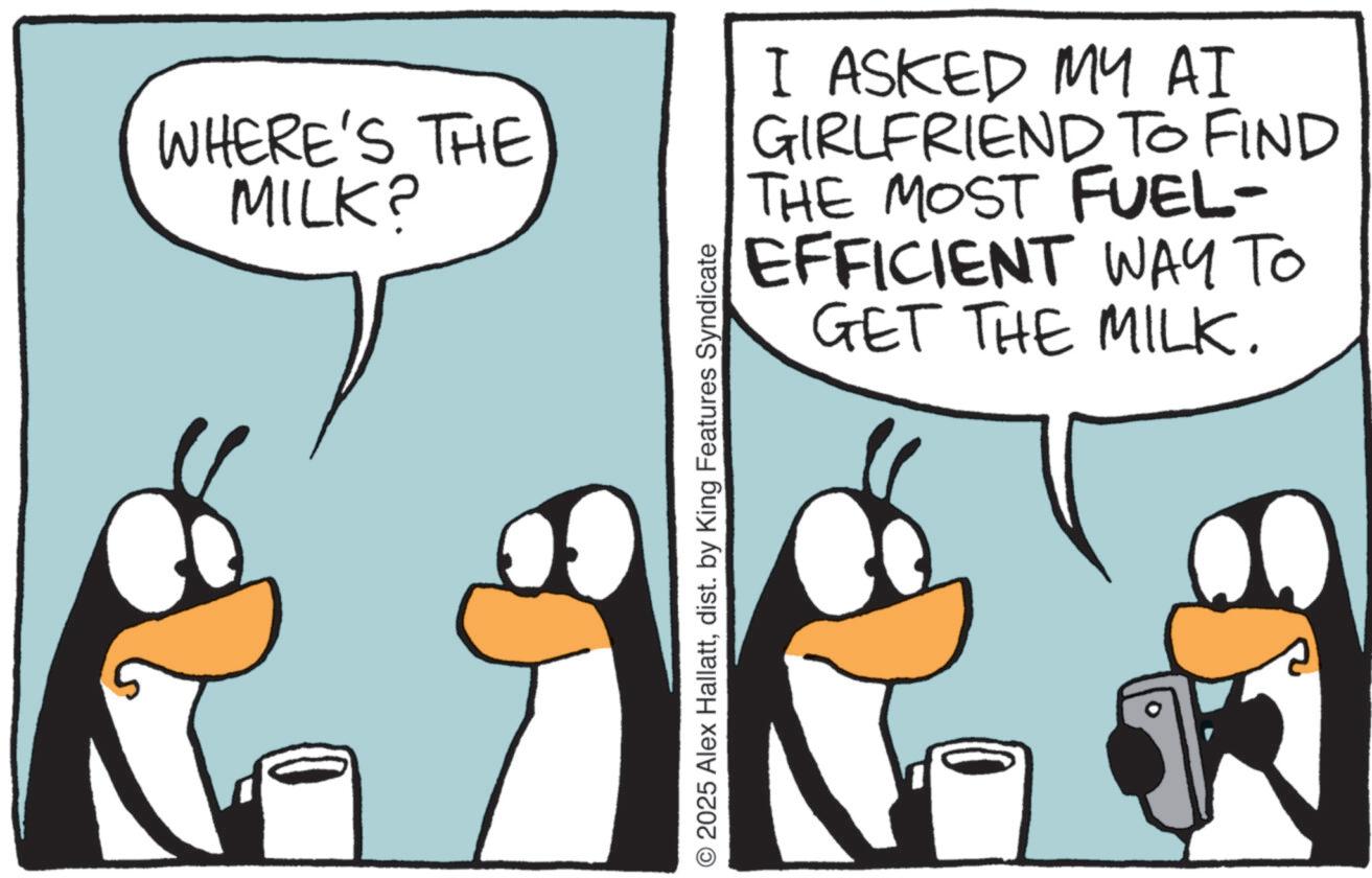 Photo caption OCR: WHERE'S THE MILK? I ASKED MY AI GIRLFRIEND TO FIND THE MOST FUEL- EFFICIENT WAY TO GET THE MILK. © 2025 Alex Hallattdist. by King Features Syndicate WHERE'S THE MILK ? I ASKED MY AI GIRLFRIEND TO FIND THE MOST FUEL- EFFICIENT WAY TO GET THE MILK . © 2025 Alex Hallattdist . by King Features Syndicate