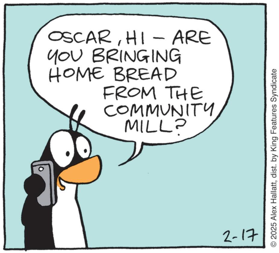 Graphics OCR: OSCARHI - ARE YOU BRINGING HOME BREAD FROM THE COMMUNITY MILL? 2-17 O2025 Alex Hallattdist. by King Features Syndicate OSCARHI - ARE YOU BRINGING HOME BREAD FROM THE COMMUNITY MILL ? 2-17 O2025 Alex Hallattdist . by King Features Syndicate