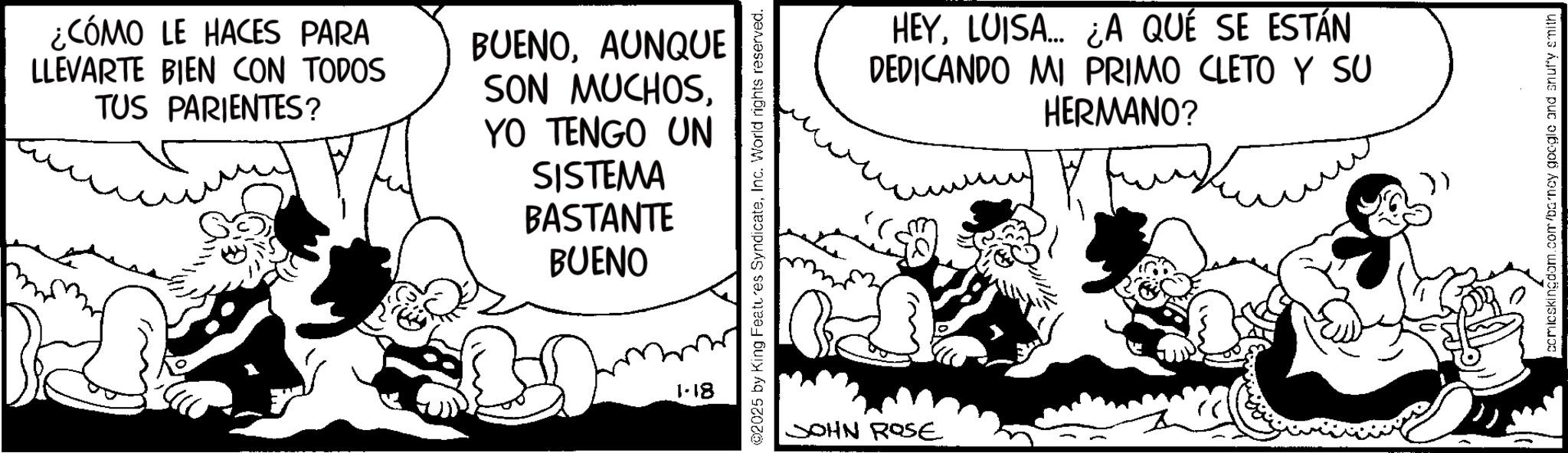Animated cartoon OCR: ¿CÓMO LE HACES PARA LLEVARTE BIEN CON TODOS TUS PARIENTES? BUENOAUNQUE SON MUCHOSYO TENGO UN SISTEMA BASTANTE BUENO 1-18 @2025 by King Features SyndicateInc. World rights reserved. JOHN ROSE HEYLUISA... ¿A QUE SE ESTÁN DEDICANDO MI PRIMO CLETO Y SU HERMANO? comicskingdom.com/barney google and snuffy smith ¿ CÓMO LE HACES PARA LLEVARTE BIEN CON TODOS TUS PARIENTES ? BUENOAUNQUE SON MUCHOSYO TENGO UN SISTEMA BASTANTE BUENO 1-18 @ 2025 by King Features SyndicateInc. World rights reserved . JOHN ROSE HEYLUISA ... ¿ A QUE SE ESTÁN DEDICANDO MI PRIMO CLETO Y SU HERMANO ? comicskingdom.com/barney google and snuffy smith