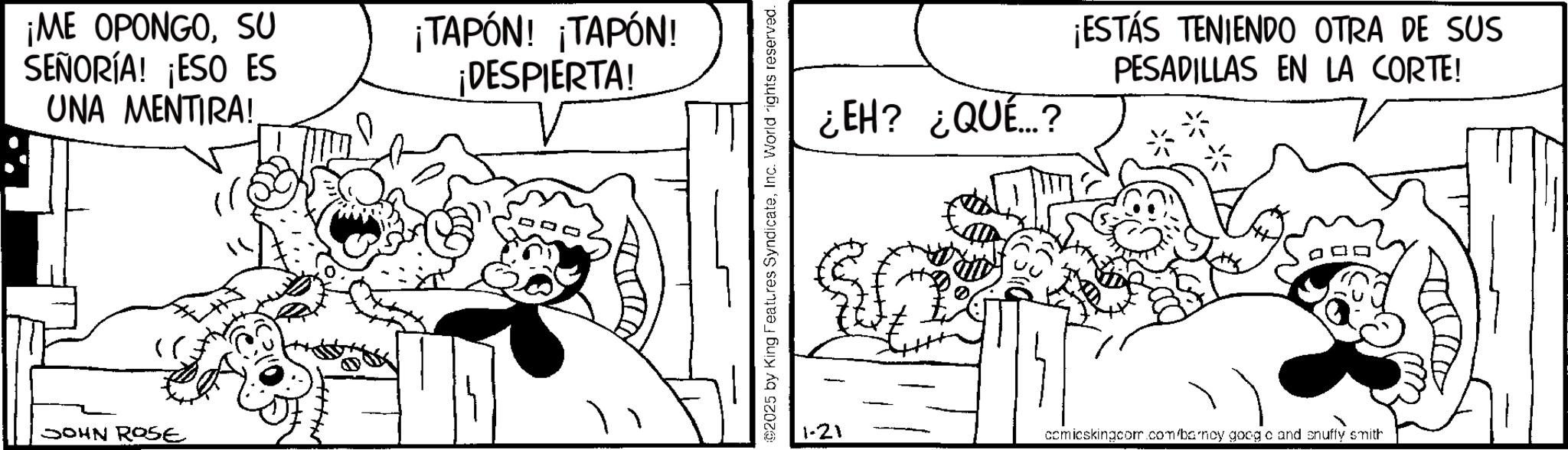 Fiction OCR: ¡ME OPONGOSU SEÑORÍA! ¡ESO ES UNA MENTIRA! JOHN ROSE ¡TAPÓN! ¡TAPÓN! ¡DESPIERTA! ©2025 by King Features SyndicateInc. World rights reserved. ¿EH? ¿QUÉ? ¡ESTÁS TENIENDO OTRA DE SUS PESADILLAS EN LA CORTE! 1-21 comicskingcom.com/barney goog o and snuffy smith ¡ ME OPONGOSU SEÑORÍA ! ¡ ESO ES UNA MENTIRA ! JOHN ROSE ¡ TAPÓN ! ¡ TAPÓN ! ¡ DESPIERTA ! © 2025 by King Features SyndicateInc. World rights reserved . ¿ EH ? ¿ QUÉ ? ¡ ESTÁS TENIENDO OTRA DE SUS PESADILLAS EN LA CORTE ! 1-21 comicskingcom.com/barney goog o and snuffy smith
