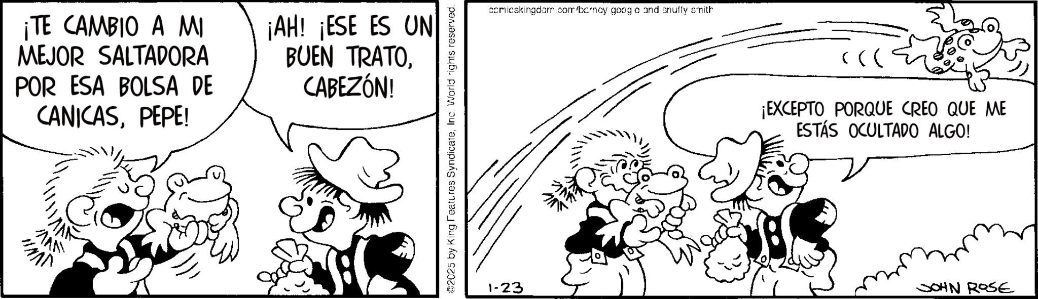 Conversation OCR: ¡TE CAMBIO A MI MEJOR SALTADORA POR ESA BOLSA DE CANICASPEPE! ¡AH! ¡ESE ES UN BUEN TRATOCABEZÓN! ??? HAND 02025 by King Features SyndicateInc. World rights reserved. comicskingdom.com/barney goog c and snuffy smith 1-23 ¡EXCEPTO PORQUE CREO QUE ME ESTÁS OCULTADO ALGO! JOHN ROSE ¡ TE CAMBIO A MI MEJOR SALTADORA POR ESA BOLSA DE CANICASPEPE ! ¡ AH ! ¡ ESE ES UN BUEN TRATOCABEZÓN ! ??? HAND 02025 by King Features SyndicateInc. World rights reserved . comicskingdom.com/barney goog c and snuffy smith 1-23 ¡ EXCEPTO PORQUE CREO QUE ME ESTÁS OCULTADO ALGO ! JOHN ROSE