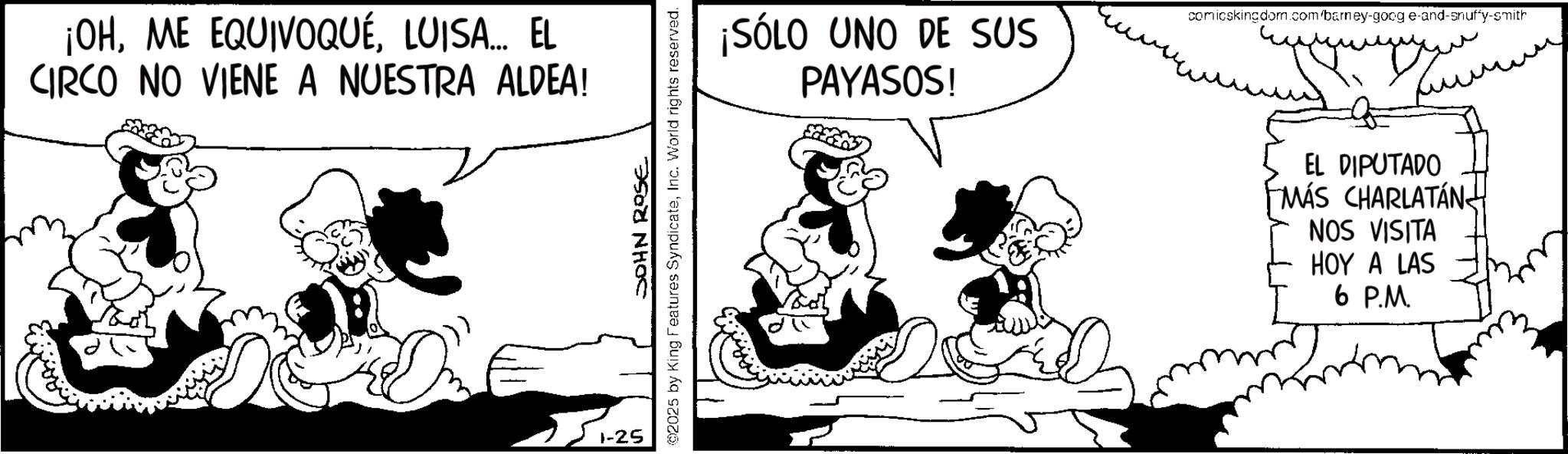 Comic book OCR: ¡OHLUISA... EL CIRCO NO VIENE A NUESTRA ALDEA! JOHN ROSE @2025 by King Features SyndicateInc. World rights reserved. 1-25 ¡SÓLO UNO DE SUS PAYASOS! comicskingdom.com/barney-goog e-and-snuffy-smith ?? wwwwwwww EL DIPUTADO MÁS CHARLATÁN NOS VISITA HOY A LAS 6 P.M. ¡ OHME EQUIVOQUÉLUISA ... EL CIRCO NO VIENE A NUESTRA ALDEA ! JOHN ROSE @ 2025 by King Features SyndicateInc. World rights reserved . 1-25 ¡ SÓLO UNO DE SUS PAYASOS ! comicskingdom.com/barney-goog e - and - snuffy - smith ?? wwwwwwww EL DIPUTADO MÁS CHARLATÁN NOS VISITA HOY A LAS 6 P.M.