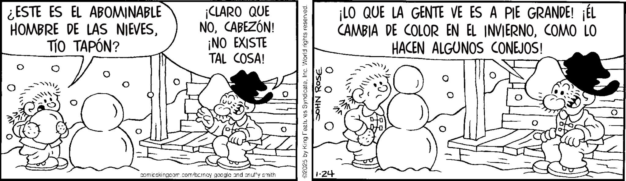 Fiction OCR: ¿ESTE ES EL ABOMINABLE HOMBRE DE LAS NIEVESTÍO TAPÓN? ¡CLARO QUE NOCABEZÓN! ¡NO EXISTE TAL COSA! comicskingcom.com/barney google and snuffy smith ¡LO QUE LA GENTE VE ES A PIE GRANDE! ¡ÉL CAMBIA DE COLOR EN EL INVIERNOCOMO LO HACEN ALGUNOS CONEJOS! @2025 by King Features SyndicateInc. World rights reserved. 1-24 00 JOHN ROSE ¿ ESTE ES EL ABOMINABLE HOMBRE DE LAS NIEVESTÍO TAPÓN ? ¡ CLARO QUE NOCABEZÓN ! ¡ NO EXISTE TAL COSA ! comicskingcom.com/barney google and snuffy smith ¡ LO QUE LA GENTE VE ES A PIE GRANDE ! ¡ ÉL CAMBIA DE COLOR EN EL INVIERNOCOMO LO HACEN ALGUNOS CONEJOS ! @ 2025 by King Features SyndicateInc. World rights reserved . 1-24 00 JOHN ROSE