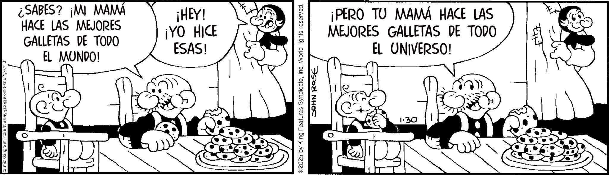 Animated cartoon OCR: comicskingcom.com/barney-goog e-and-snuffy-smith ¿SABES? ¡MI MAMÁ HACE LAS MEJORES GALLETAS DE TODO EL MUNDO! ¡HEY! ¡YO HICE ESAS! 2025 by King Features SyndicateInc. World rights reserved. JOHN ROSE ¡PERO TU MAMÁ HACE LAS MEJORES GALLETAS DE TODO EL UNIVERSO! 1.30 comicskingcom.com/barney-goog e - and - snuffy - smith ¿ SABES ? ¡ MI MAMÁ HACE LAS MEJORES GALLETAS DE TODO EL MUNDO ! ¡ HEY ! ¡ YO HICE ESAS ! 2025 by King Features SyndicateInc. World rights reserved . JOHN ROSE ¡ PERO TU MAMÁ HACE LAS MEJORES GALLETAS DE TODO EL UNIVERSO ! 1.30