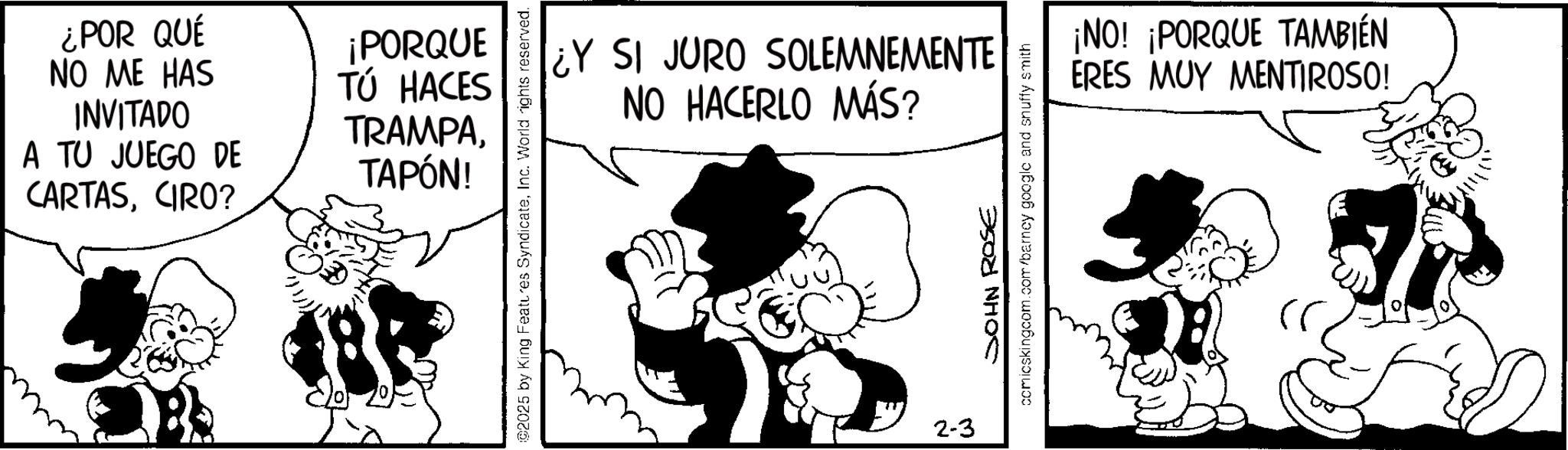 Animated cartoon OCR: ¿POR QUÉ NO ME HAS INVITADO A TU JUEGO DE CARTASCIRO? ¡PORQUE TÚ HACES TRAMPATAPÓN! ¿Y SI JURO SOLEMNEMENTE NO HACERLO MÁS? 02025 by King Features SyndicateInc. World rights reserved. 2-3 SOHN ROSE comicskingcom.com/barney google and snuffy smith ¡NO! ¡PORQUE TAMBIÉN ERES MUY MENTIROSO! ¿ POR QUÉ NO ME HAS INVITADO A TU JUEGO DE CARTASCIRO ? ¡ PORQUE TÚ HACES TRAMPATAPÓN ! ¿ Y SI JURO SOLEMNEMENTE NO HACERLO MÁS ? 02025 by King Features SyndicateInc. World rights reserved . 2-3 SOHN ROSE comicskingcom.com/barney google and snuffy smith ¡ NO ! ¡ PORQUE TAMBIÉN ERES MUY MENTIROSO !