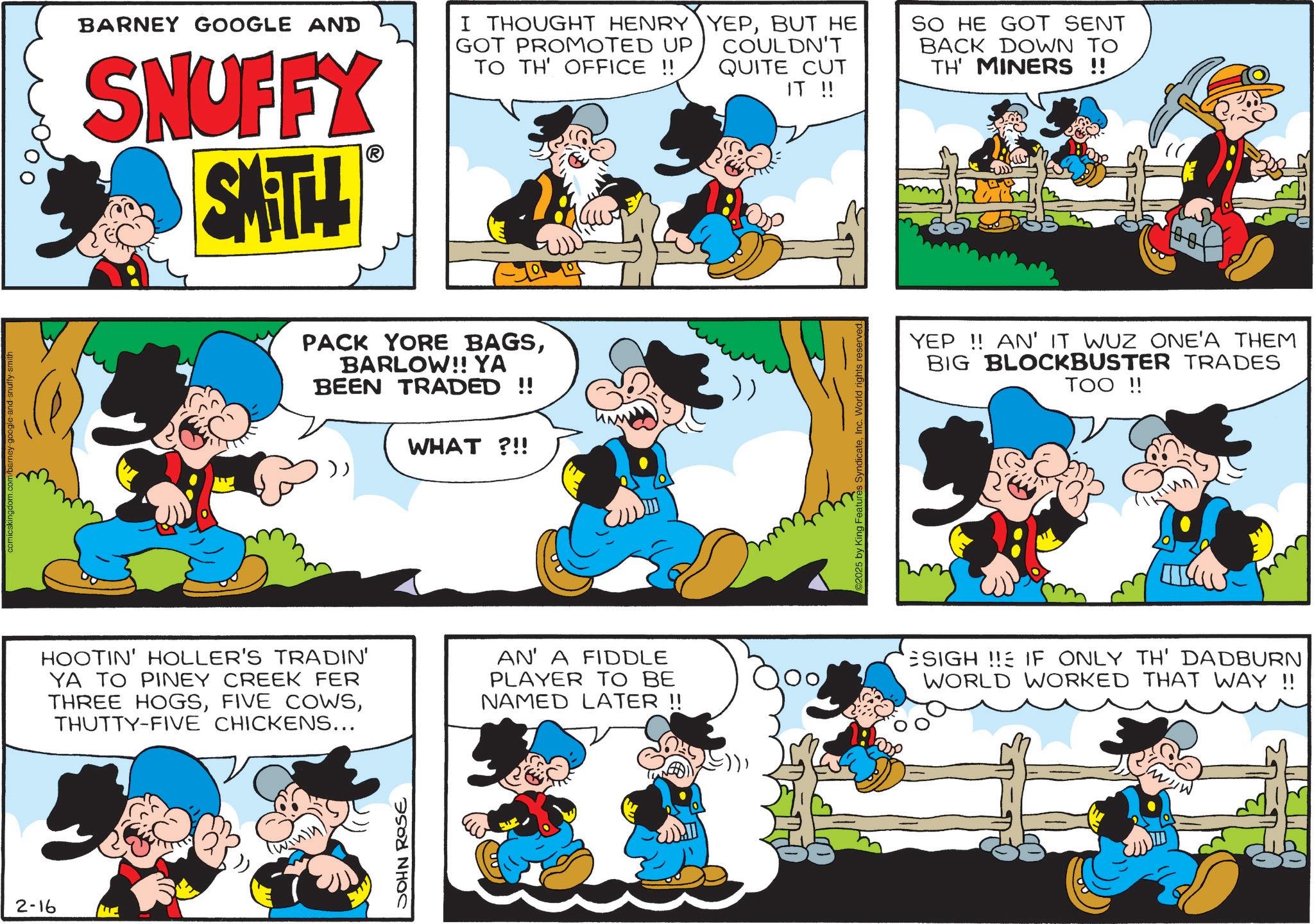 Gesture OCR: 2-16 comicskingdom.com/barney-google-and-snuffy-smith BARNEY GOOGLE AND SNUFFY SMITH I THOUGHT HENRY GOT PROMOTED UP TO TH' OFFICE !! PACK YORE BAGSBARLOW!! YA BEEN TRADED !! WHAT?!! HOOTIN' HOLLER'S TRADIN' YA TO PINEY CREEK FER THREE HOGSTHUTTY-FIVE CHICKENS... AN' A FIDDLE PLAYER TO BE NAMED LATER !! JOHN ROSE YEPBUT HE COULDN'T QUITE CUT IT !! 2025 by King Features SyndicateInc. World rights reserve SO HE GOT SENT BACK DOWN TO TH' MINERS !! YEP!! AN' IT WUZ ONE'A THEM BIG BLOCKBUSTER TRADES TOO !! ESIGH!! IF ONLY TH' DADBURN WORLD WORKED THAT WAY !! 2-16 comicskingdom.com/barney-google-and-snuffy-smith BARNEY GOOGLE AND SNUFFY SMITH I THOUGHT HENRY GOT PROMOTED UP TO TH ' OFFICE !! PACK YORE BAGSBARLOW !! YA BEEN TRADED !! WHAT ? !! HOOTIN ' HOLLER'S TRADIN ' YA TO PINEY CREEK FER THREE HOGSFIVE COWSTHUTTY - FIVE CHICKENS ... AN ' A FIDDLE PLAYER TO BE NAMED LATER !! JOHN ROSE YEPBUT HE COULDN'T QUITE CUT IT !! 2025 by King Features SyndicateInc. World rights reserve SO HE GOT SENT BACK DOWN TO TH ' MINERS !! YEP !! AN ' IT WUZ ONE'A THEM BIG BLOCKBUSTER TRADES TOO !! ESIGH !! IF ONLY TH ' DADBURN WORLD WORKED THAT WAY !!