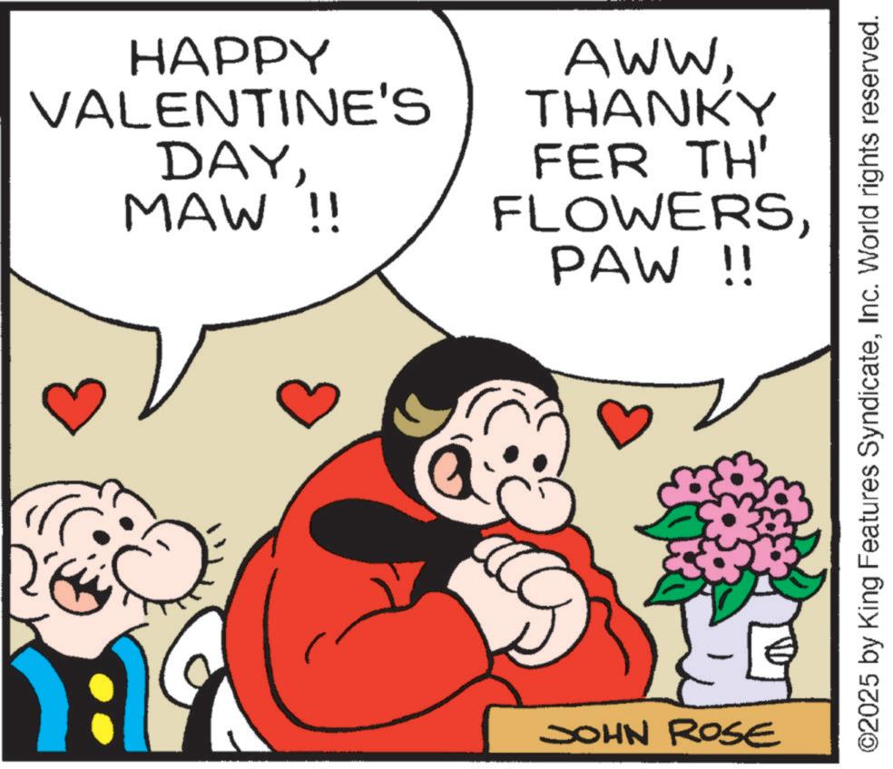 Pleased OCR: HAPPY VALENTINE'S DAYMAW !! AWWTHANKY FER TH' FLOWERSPAW !! JOHN ROSE ©2025 by King Features SyndicateInc. World rights reserved. HAPPY VALENTINE'S DAYMAW !! AWWTHANKY FER TH ' FLOWERSPAW !! JOHN ROSE © 2025 by King Features SyndicateInc. World rights reserved .
