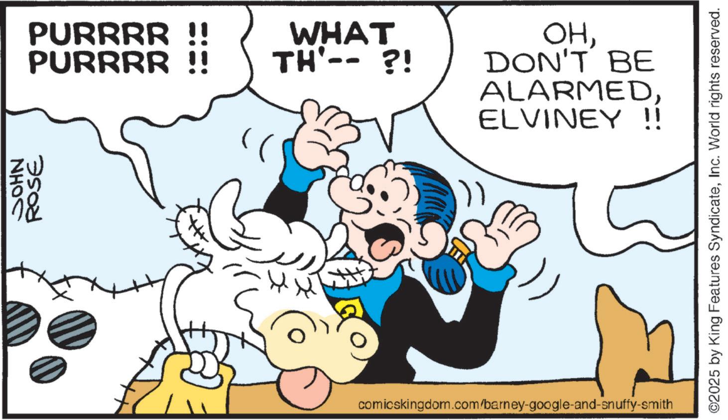 Publication OCR: NHOC ROSE PURRRR!! WHAT PURRRR !! TH'-- ?! OHDON'T BE ALARMEDELVINEY !! comicskingdom.com/barney-google-and-snuffy-smith ©2025 by King Features SyndicateInc. World rights reserved. NHOC ROSE PURRRR !! WHAT PURRRR !! TH ' -- ? ! OHDON'T BE ALARMEDELVINEY !! comicskingdom.com/barney-google-and-snuffy-smith © 2025 by King Features SyndicateInc. World rights reserved .