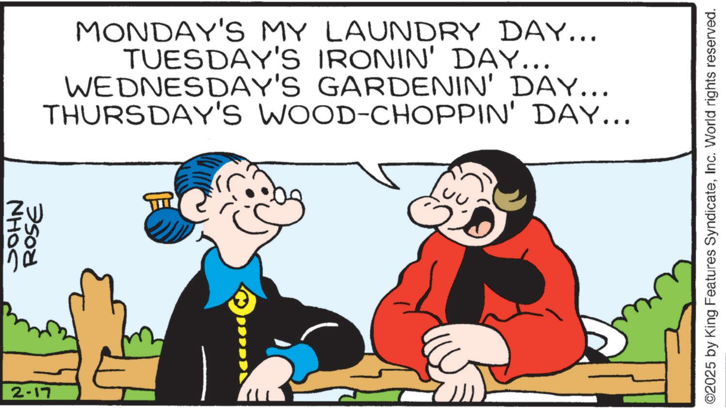 Happiness OCR: 2-17 JOHN ROSE MONDAY'S MY LAUNDRY DAY... TUESDAY'S IRONIN' DAY... WEDNESDAY'S GARDENIN' DAY... THURSDAY'S WOOD-CHOPPIN' DAY... 0 ©2025 by King Features SyndicateInc. World rights reserved. 2-17 JOHN ROSE MONDAY'S MY LAUNDRY DAY ... TUESDAY'S IRONIN ' DAY ... WEDNESDAY'S GARDENIN ' DAY ... THURSDAY'S WOOD - CHOPPIN ' DAY ... 0 © 2025 by King Features SyndicateInc. World rights reserved .