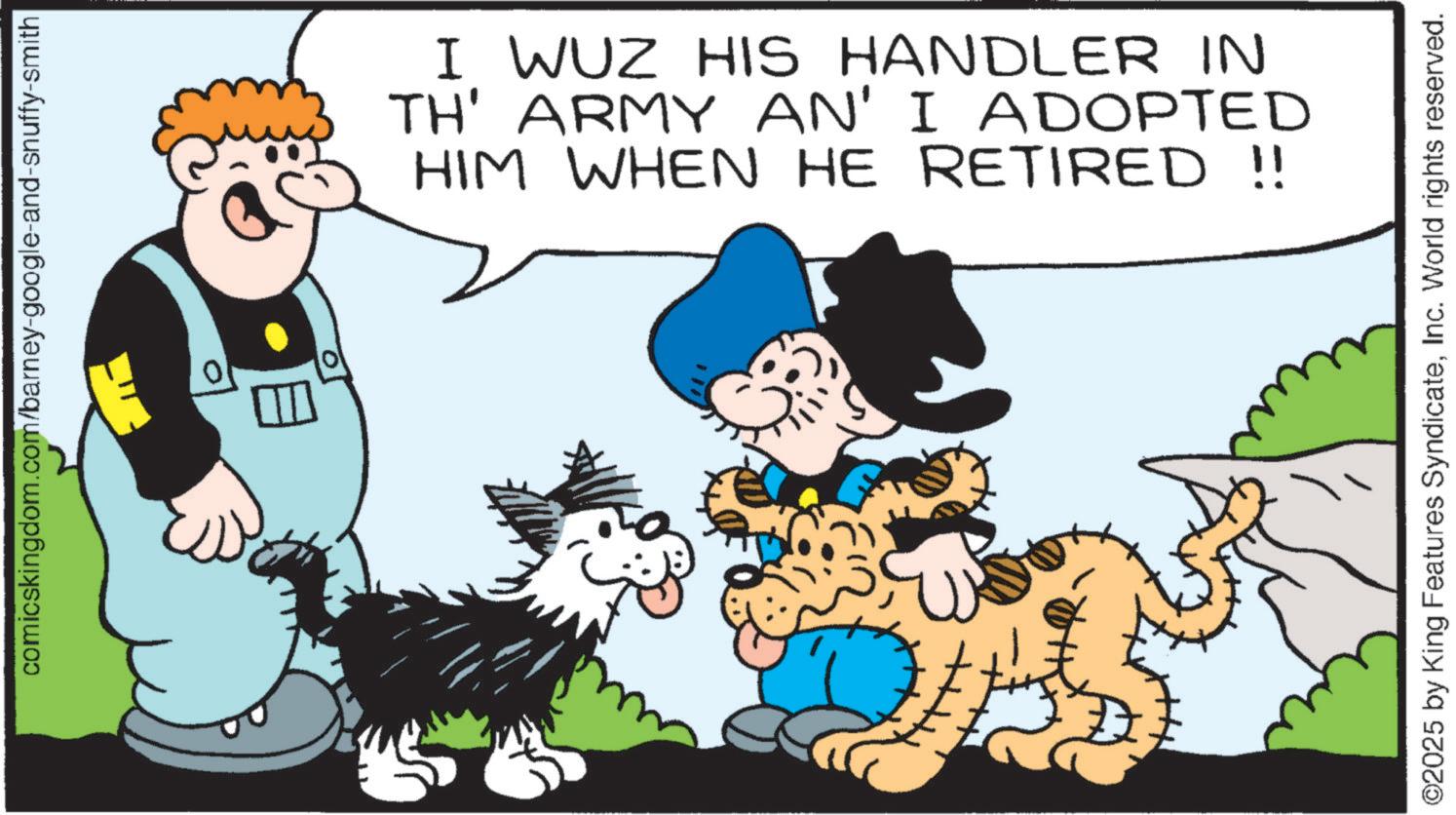 Animated cartoon OCR: comicskingdom.com/barney-google-and-snuffy-smith 0 I WUZ HIS HANDLER IN TH' ARMY AN' I ADOPTED HIM WHEN HE RETIRED !! ©2025 by King Features SyndicateInc. World rights reserved. comicskingdom.com/barney-google-and-snuffy-smith 0 I WUZ HIS HANDLER IN TH ' ARMY AN ' I ADOPTED HIM WHEN HE RETIRED !! © 2025 by King Features SyndicateInc. World rights reserved .