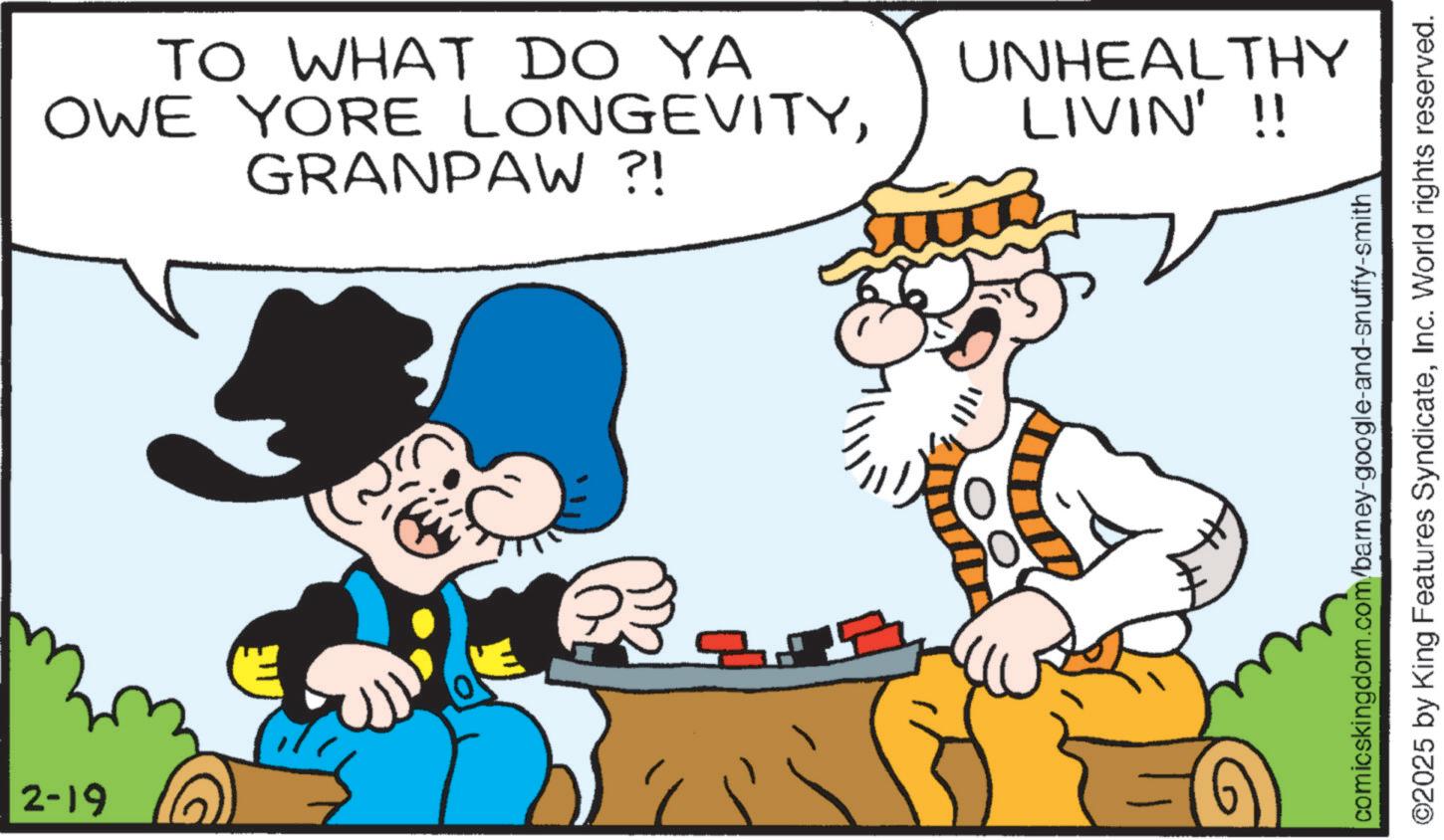 Beard OCR: 2-19 TO WHAT DO YA OWE YORE LONGEVITYGRANPAW ?! UNHEALTHY LIVIN'!! comicskingdom.com/barney-google-and-snuffy-smith ©2025 by King Features SyndicateInc. World rights reserved. 2-19 TO WHAT DO YA OWE YORE LONGEVITYGRANPAW ? ! UNHEALTHY LIVIN ' !! comicskingdom.com/barney-google-and-snuffy-smith © 2025 by King Features SyndicateInc. World rights reserved .