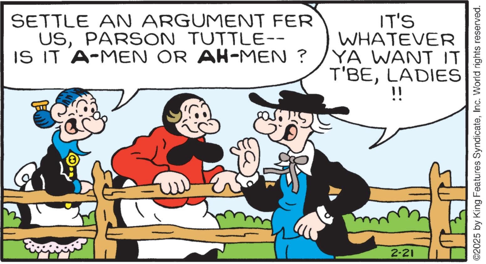 Comic book OCR: SETTLE AN ARGUMENT FER USPARSON TUTTLE-- IS IT A-MEN OR AH-MEN ? IT'S WHATEVER YA WANT IT T'BELADIES !! 2-21 ©2025 by King Features SyndicateInc. World rights reserved. SETTLE AN ARGUMENT FER USPARSON TUTTLE-- IS IT A - MEN OR AH - MEN ? IT'S WHATEVER YA WANT IT T'BELADIES !! 2-21 © 2025 by King Features SyndicateInc. World rights reserved .