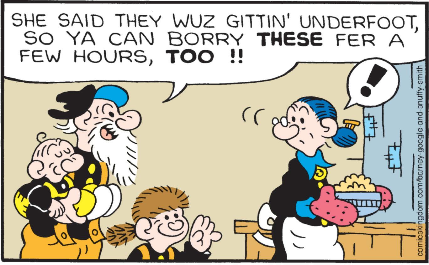 Comics OCR: SHE SAID THEY WUZ GITTIN' UNDERFOOTSO YA CAN BORRY THESE FER A FEW HOURSTOO !! comicskingdom.com/barney-google-and-snuffy-smith SHE SAID THEY WUZ GITTIN ' UNDERFOOTSO YA CAN BORRY THESE FER A FEW HOURSTOO !! comicskingdom.com/barney-google-and-snuffy-smith