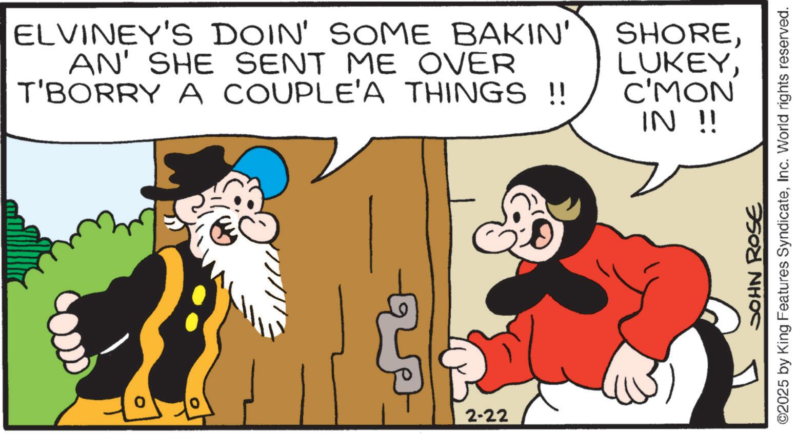 Publication OCR: ELVINEY'S DOIN' SOME BAKIN' AN' SHE SENT ME OVER T'BORRY A COUPLE'A THINGS !! SHOREC'MON IN !! ° 2-22 20 JOHN ROSE ©2025 by King Features SyndicateInc. World rights reserved. ELVINEY'S DOIN ' SOME BAKIN ' AN ' SHE SENT ME OVER T'BORRY A COUPLE'A THINGS !! SHOREC'MON IN !! ° 2-22 20 JOHN ROSE © 2025 by King Features SyndicateInc. World rights reserved .