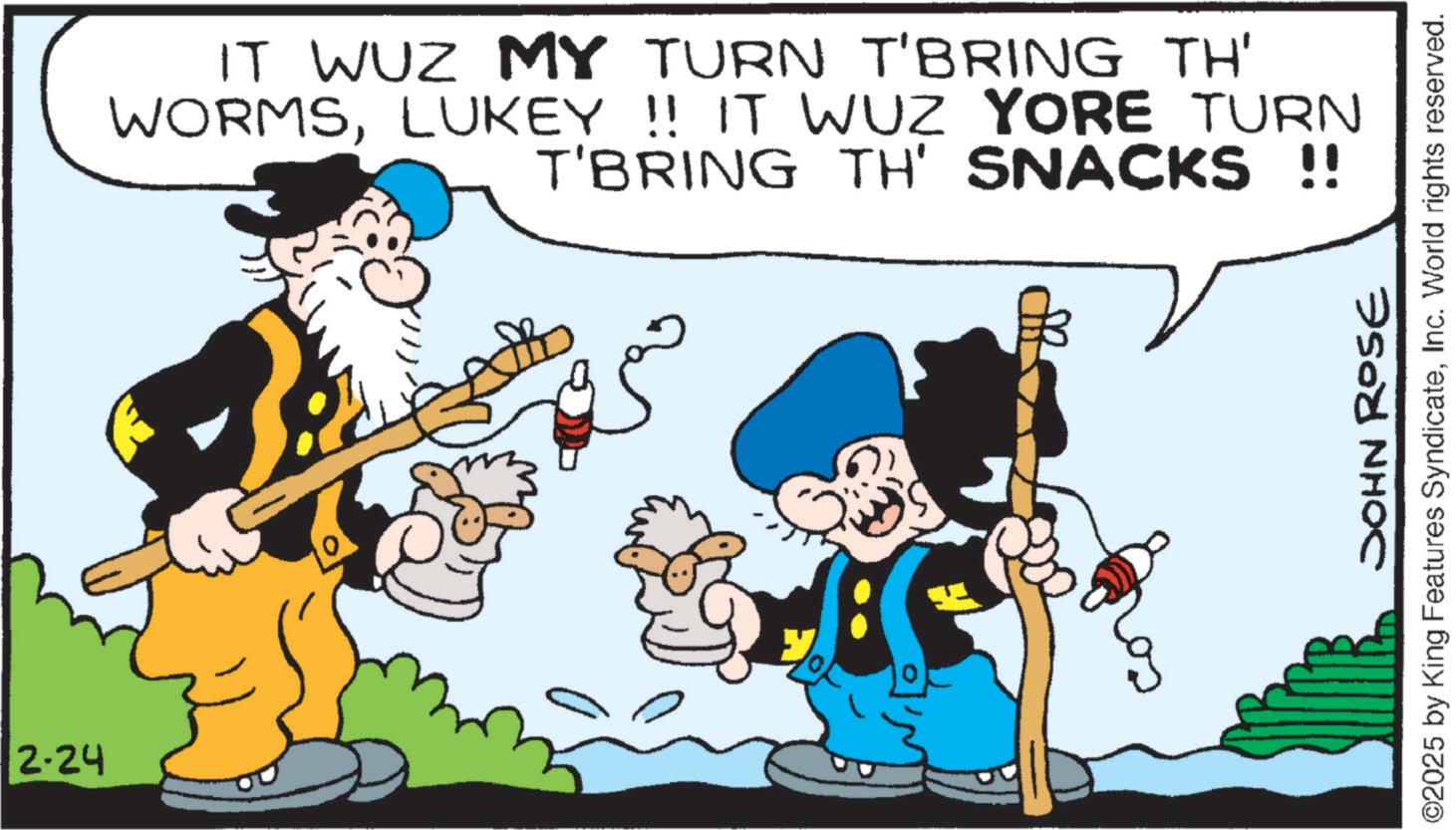 Moustache OCR: 2-24 IT WUZ MY TURN T'BRING TH' WORMSLUKEY !! IT WUZ YORE TURN T'BRING TH' SNACKS !! JOHN ROSE ©2025 by King Features SyndicateInc. World rights reserved. 2-24 IT WUZ MY TURN T'BRING TH ' WORMSLUKEY !! IT WUZ YORE TURN T'BRING TH ' SNACKS !! JOHN ROSE © 2025 by King Features SyndicateInc. World rights reserved .