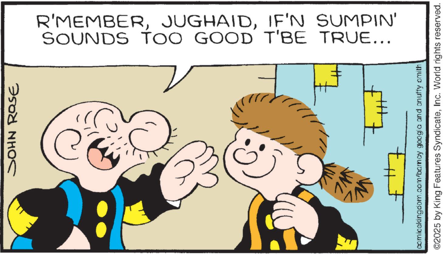 Fictional character OCR: JOHN ROSE SOUNDS TOO GOOD T'BE TRUE... R'MEMBERIF'N SUMPIN' ? comicskingdom.com/barncy google and onuffy smith ©2025 by King Features SyndicateInc. World rights reserved. JOHN ROSE SOUNDS TOO GOOD T'BE TRUE ... R'MEMBERIF'N SUMPIN ' ? comicskingdom.com/barncy google and onuffy smith © 2025 by King Features SyndicateInc. World rights reserved .