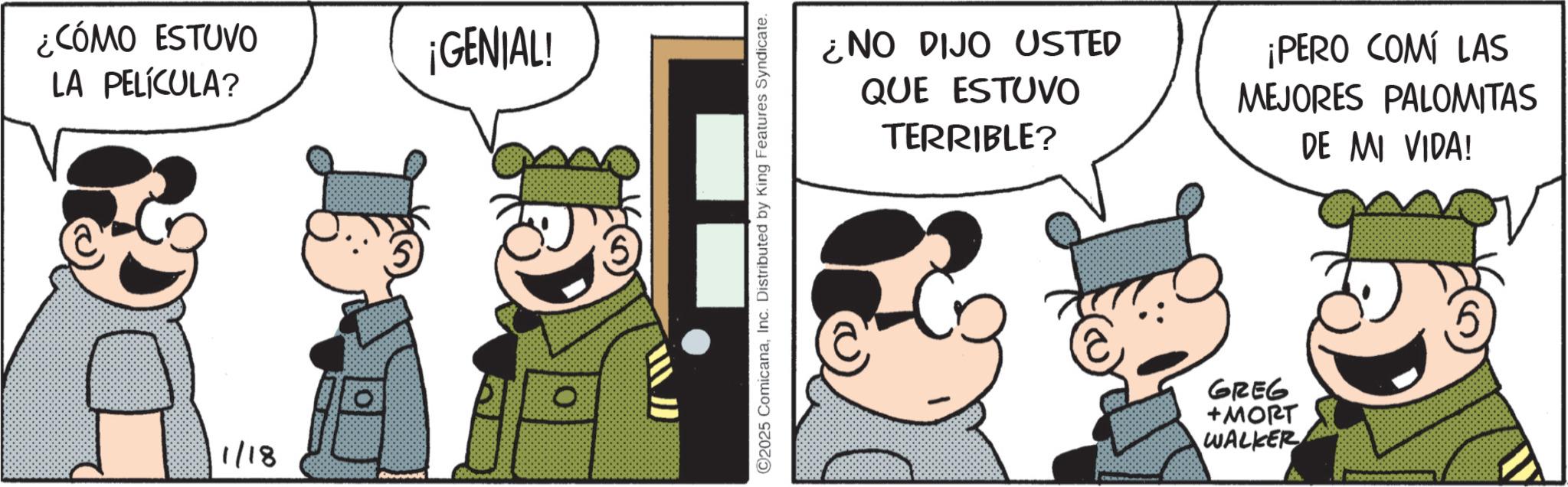 Comic book OCR: ¿CÓMO ESTUVO LA PELÍCULA? 1/18 ¡GENIAL! O J O2025 ComicanaInc. Distributed by King Features Syndicate. ¿NO DIJO USTED QUE ESTUVO TERRIBLE? ¡PERO COMÍ LAS MEJORES PALOMITAS DE MI VIDA! GREG +MORT WALKER ¿ CÓMO ESTUVO LA PELÍCULA ? 1/18 ¡ GENIAL ! O J O2025 ComicanaInc. Distributed by King Features Syndicate . ¿ NO DIJO USTED QUE ESTUVO TERRIBLE ? ¡ PERO COMÍ LAS MEJORES PALOMITAS DE MI VIDA ! GREG + MORT WALKER