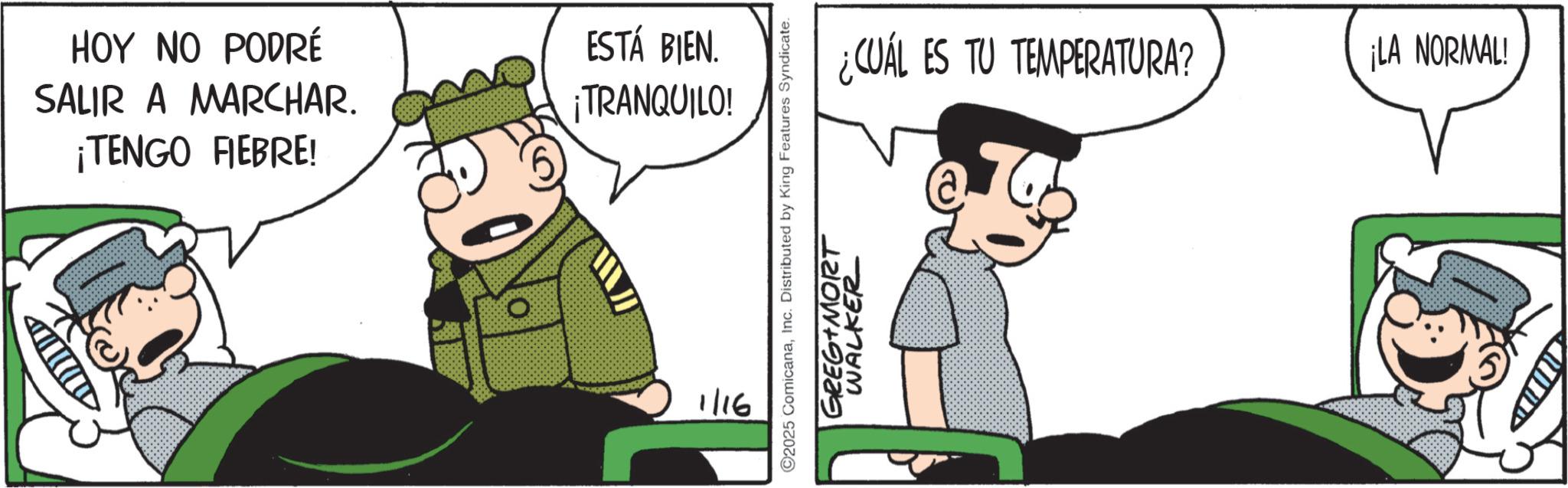 Comic book OCR: HOY NO PODRÉ SALIR A MARCHAR. ¡TENGO FIEBRE! ESTÁ BIEN. ¡TRANQUILO! 1/16 ¿CUÁL ES TU TEMPERATURA? 2025 ComicanaInc. Distributed by King Features Syndicate. GREG MORT WALKER ¡LA NORMAL! HOY NO PODRÉ SALIR A MARCHAR . ¡ TENGO FIEBRE ! ESTÁ BIEN . ¡ TRANQUILO ! 1/16 ¿ CUÁL ES TU TEMPERATURA ? 2025 ComicanaInc. Distributed by King Features Syndicate . GREG MORT WALKER ¡ LA NORMAL !