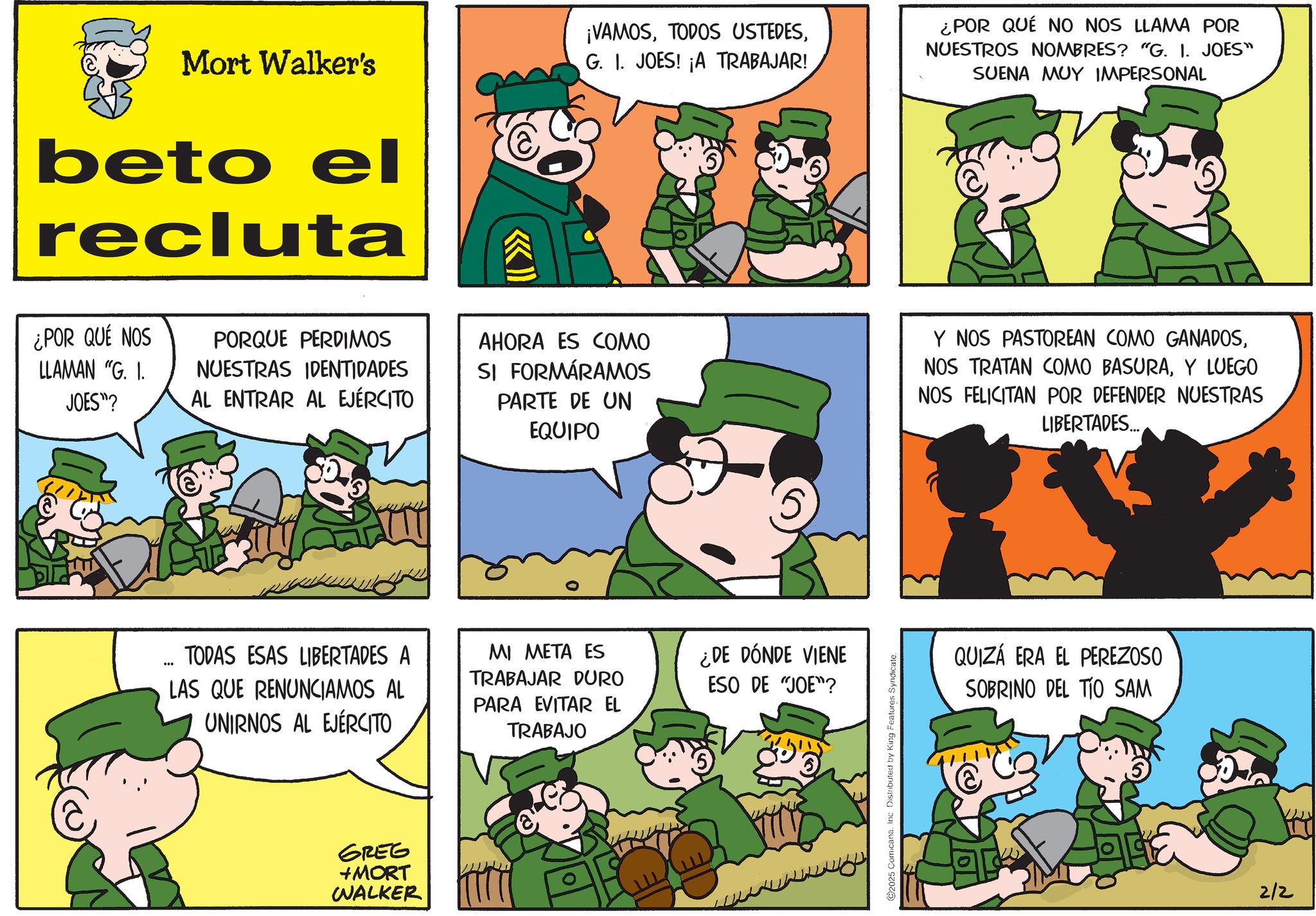 Animated cartoon OCR: Mort Walker's beto el recluta << ¡VAMOSG. I. JOES! ¡A TRABAJAR! ¿POR QUÉ NO NOS LLAMA POR NUESTROS NOMBRES? "G. I. JOES" SUENA MUY IMPERSONAL (6) ¿POR QUÉ NOS LLAMAN "G. I. JOES"? PORQUE PERDIMOS NUESTRAS IDENTIDADES AL ENTRAR AL EJÉRCITO AHORA ES COMO SI FORMÁRAMOS PARTE DE UN EQUIPO Y NOS PASTOREAN COMO GANADOSY LUEGO NOS FELICITAN POR DEFENDER NUESTRAS LIBERTADES... TODAS ESAS LIBERTADES A LAS QUE RENUNCIAMOS AL UNIRNOS AL EJÉRCITO MI META ES TRABAJAR DURO PARA EVITAR EL TRABAJO ¿DE DÓNDE VIENE ESO DE "JOE"? GREG +MORT WALKER ©2025 Comicana. Inc. Distributed by King Features Syndicate. QUIZÁ ERA EL PEREZOSO SOBRINO DEL TIO SAM 2/2 Mort Walker's beto el recluta << ¡ VAMOSTODOS USTEDESG. I. JOES ! ¡ A TRABAJAR ! ¿ POR QUÉ NO NOS LLAMA POR NUESTROS NOMBRES ? " G. I. JOES " SUENA MUY IMPERSONAL ( 6 ) ¿ POR QUÉ NOS LLAMAN " G. I. JOES " ? PORQUE PERDIMOS NUESTRAS IDENTIDADES AL ENTRAR AL EJÉRCITO AHORA ES COMO SI FORMÁRAMOS PARTE DE UN EQUIPO Y NOS PASTOREAN COMO GANADOSNOS TRATAN COMO BASURAY LUEGO NOS FELICITAN POR DEFENDER NUESTRAS LIBERTADES ... TODAS ESAS LIBERTADES A LAS QUE RENUNCIAMOS AL UNIRNOS AL EJÉRCITO MI META ES TRABAJAR DURO PARA EVITAR EL TRABAJO ¿ DE DÓNDE VIENE ESO DE " JOE " ? GREG + MORT WALKER © 2025 Comicana . Inc. Distributed by King Features Syndicate . QUIZÁ ERA EL PEREZOSO SOBRINO DEL TIO SAM 2/2