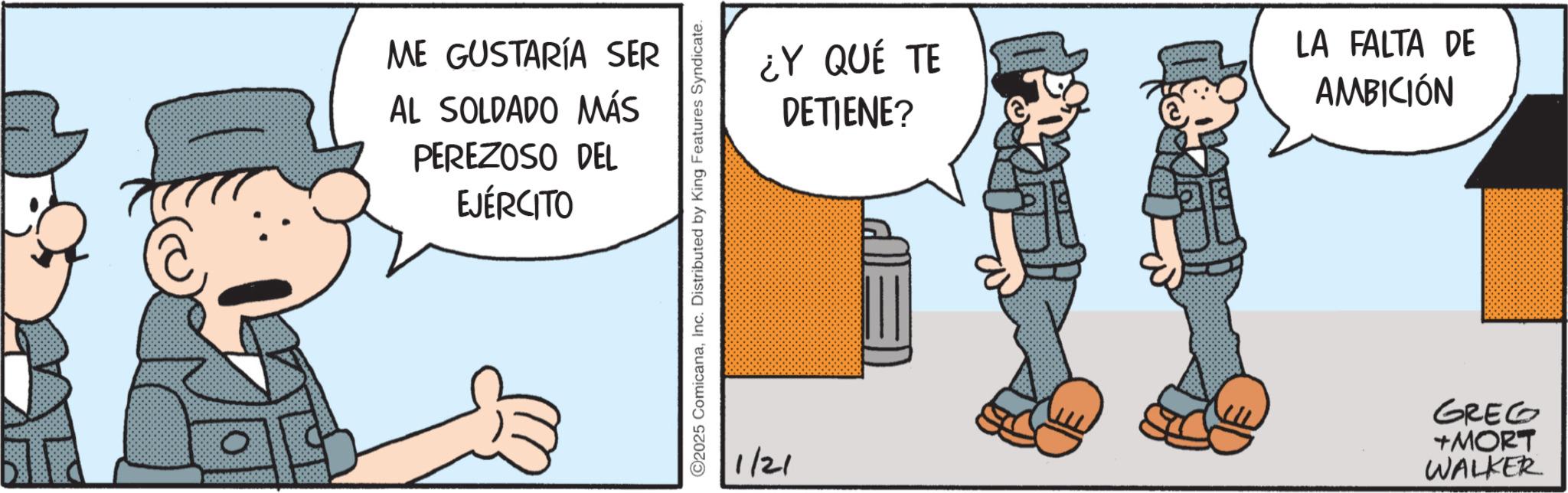 Comic book OCR: ME GUSTARÍA SER AL SOLDADO MÁS PEREZOSO DEL EJÉRCITO ©2025 ComicanaInc. Distributed by King Features Syndicate. ¿Y QUÉ TE DETIENE? LA FALTA DE AMBICIÓN 1/21 +MORT WALKER GREG ME GUSTARÍA SER AL SOLDADO MÁS PEREZOSO DEL EJÉRCITO © 2025 ComicanaInc. Distributed by King Features Syndicate . ¿ Y QUÉ TE DETIENE ? LA FALTA DE AMBICIÓN 1/21 + MORT WALKER GREG