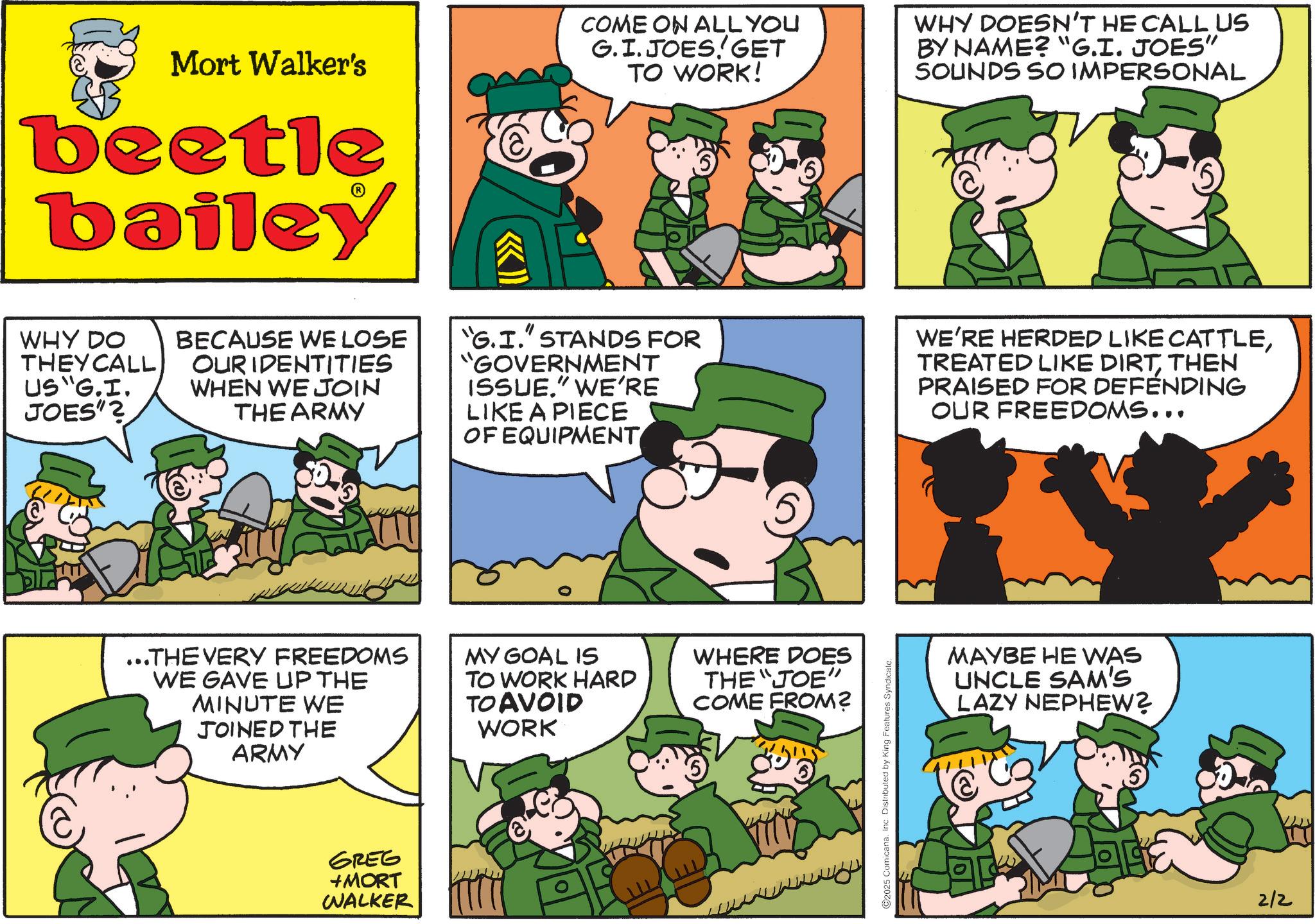 Animated cartoon OCR: Mort Walker's beetle bailey COME ON ALL YOU G.I. JOES! GET TO WORK! WHY DOESN'T HE CALL US BY NAME? "G.I. JOES" SOUNDS SO IMPERSONAL WHY DO THEY CALL US "G.I. JOES"? BECAUSE WE LOSE OUR IDENTITIES WHEN WE JOIN THE ARMY "G.I." STANDS FOR "GOVERNMENT ISSUE." WE'RE LIKE A PIECE OF EQUIPMENT WE'RE HERDED LIKE CATTLETHEN PRAISED FOR DEFENDING OUR FREEDOMS... ...THE VERY FREEDOMS WE GAVE UP THE MINUTE WE JOINED THE ARMY MY GOAL IS TO WORK HARD TO AVOID WORK WHERE DOES THE "JOE" COME FROM? GREG +MORT WALKER 2025 Comicana. Inc. Distributed by King Features Syndicate. MAYBE HE WAS UNCLE SAM'S LAZY NEPHEW? 2/2 Mort Walker's beetle bailey COME ON ALL YOU G.I. JOES ! GET TO WORK ! WHY DOESN'T HE CALL US BY NAME ? " G.I. JOES " SOUNDS SO IMPERSONAL WHY DO THEY CALL US " G.I. JOES " ? BECAUSE WE LOSE OUR IDENTITIES WHEN WE JOIN THE ARMY " G.I. " STANDS FOR " GOVERNMENT ISSUE . " WE'RE LIKE A PIECE OF EQUIPMENT WE'RE HERDED LIKE CATTLETREATED LIKE DIRTTHEN PRAISED FOR DEFENDING OUR FREEDOMS ... ... THE VERY FREEDOMS WE GAVE UP THE MINUTE WE JOINED THE ARMY MY GOAL IS TO WORK HARD TO AVOID WORK WHERE DOES THE " JOE " COME FROM ? GREG + MORT WALKER 2025 Comicana . Inc. Distributed by King Features Syndicate . MAYBE HE WAS UNCLE SAM'S LAZY NEPHEW ? 2/2