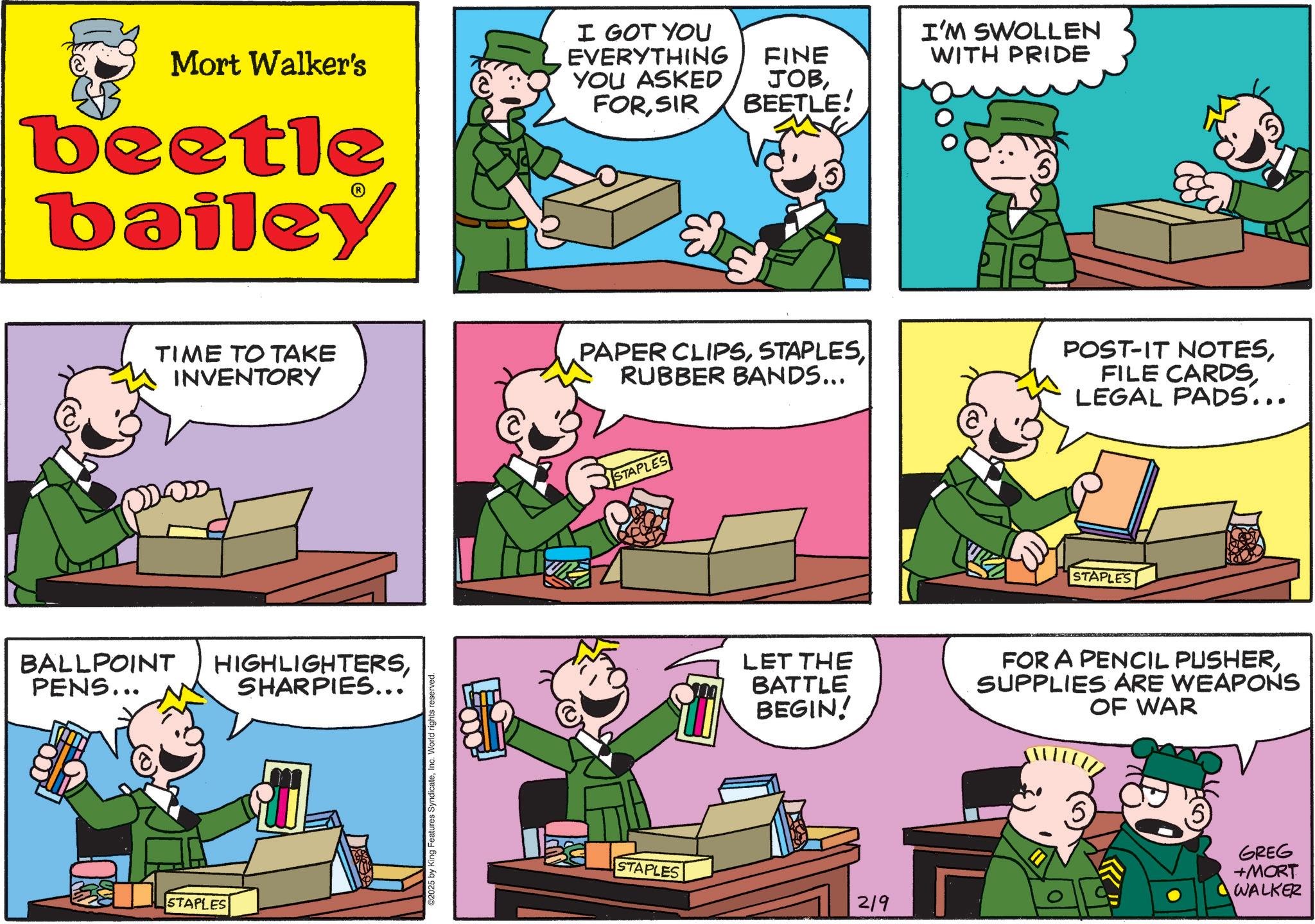 Animated cartoon OCR: Mort Walker's beetle bailey I GOT YOU EVERYTHING FINE YOU ASKED JOBSIR BEETLE! TIME TO TAKE INVENTORY PAPER CLIPSRUBBER BANDS... BALLPOINT HIGHLIGHTERSPENS... SHARPIES... STAPLES ©2025 by King Features SyndicateInc. World rights reserved STAPLES I'M SWOLLEN WITH PRIDE POST-IT NOTESLEGAL PADS... STAPLES LET THE BATTLE BEGIN! FOR A PENCIL PUSHERSUPPLIES ARE WEAPONS OF WAR STAPLES 219 GREG +MORT WALKER Mort Walker's beetle bailey I GOT YOU EVERYTHING FINE YOU ASKED JOBSIR BEETLE ! TIME TO TAKE INVENTORY PAPER CLIPSRUBBER BANDS ... BALLPOINT HIGHLIGHTERSPENS ... SHARPIES ... STAPLES © 2025 by King Features SyndicateInc. World rights reserved STAPLES I'M SWOLLEN WITH PRIDE POST - IT NOTESFILE CARDSLEGAL PADS ... STAPLES LET THE BATTLE BEGIN ! FOR A PENCIL PUSHERSUPPLIES ARE WEAPONS OF WAR STAPLES 219 GREG + MORT WALKER