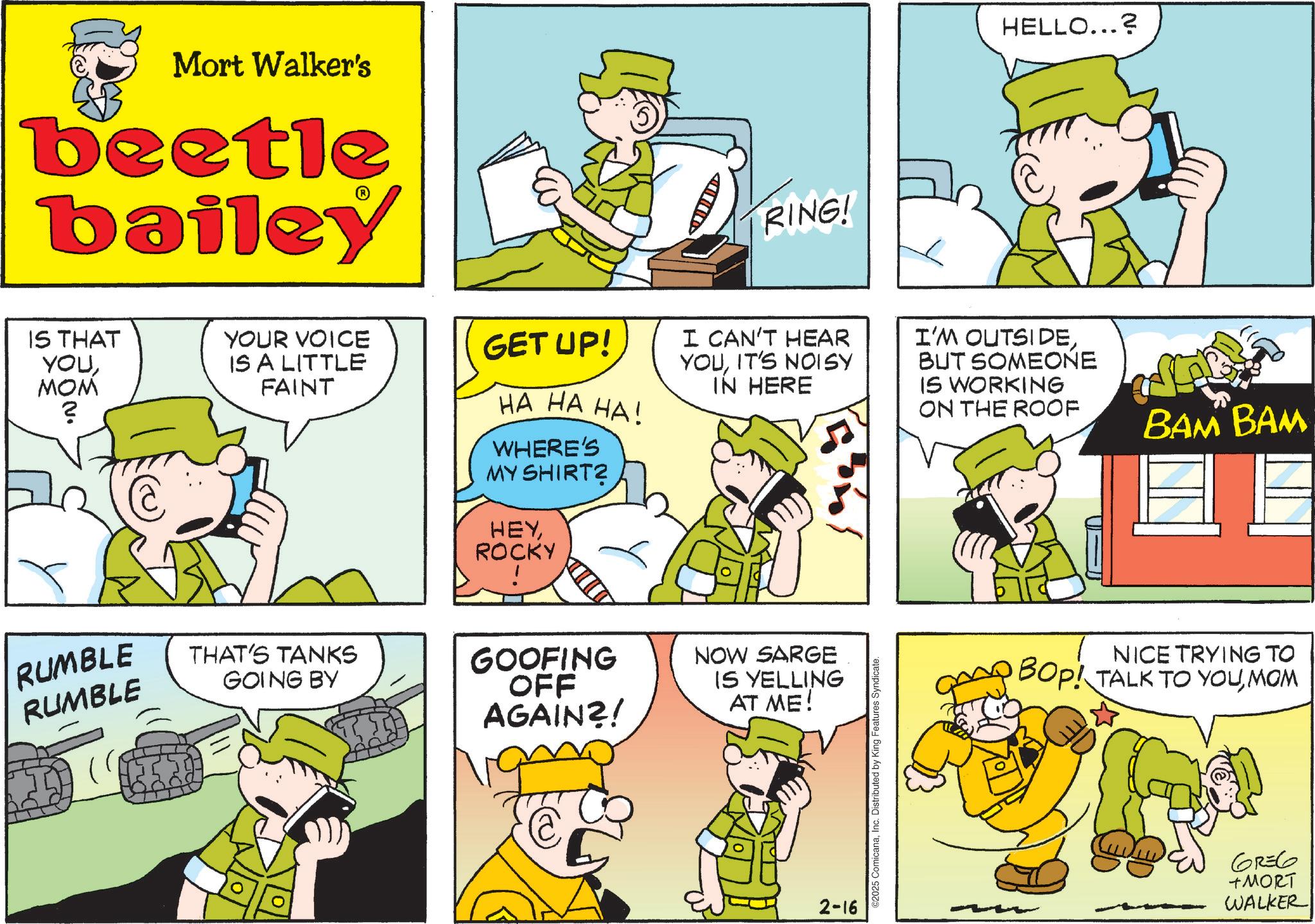 Animated cartoon OCR: Mort Walker's beetle bailey IS THAT YOUMOM ? YOUR VOICE IS A LITTLE FAINT RUMBLE RUMBLE THAT'S TANKS GOING BY RING! HELLO...? GET UP! HA HA HA! WHERE'S MY SHIRT? HEYROCKY I CAN'T HEAR YOUIT'S NOISY IN HERE I'M OUTSIDEBUT SOMEONE IS WORKING ON THE ROOF GOOFING OFF AGAIN?! NOW SARGE IS YELLING AT ME! 2-16 C2025 ComicanaInc. Distributed by King Features Syndicate. BAM BAM NICE TRYING TO BOP! TALK TO YOUMOM 6136 +MORT WALKER Mort Walker's beetle bailey IS THAT YOUMOM ? YOUR VOICE IS A LITTLE FAINT RUMBLE RUMBLE THAT'S TANKS GOING BY RING ! HELLO ... ? GET UP ! HA HA HA ! WHERE'S MY SHIRT ? HEYROCKY I CAN'T HEAR YOUIT'S NOISY IN HERE I'M OUTSIDEBUT SOMEONE IS WORKING ON THE ROOF GOOFING OFF AGAIN ?! NOW SARGE IS YELLING AT ME ! 2-16 C2025 ComicanaInc. Distributed by King Features Syndicate . BAM BAM NICE TRYING TO BOP ! TALK TO YOUMOM 6136 + MORT WALKER