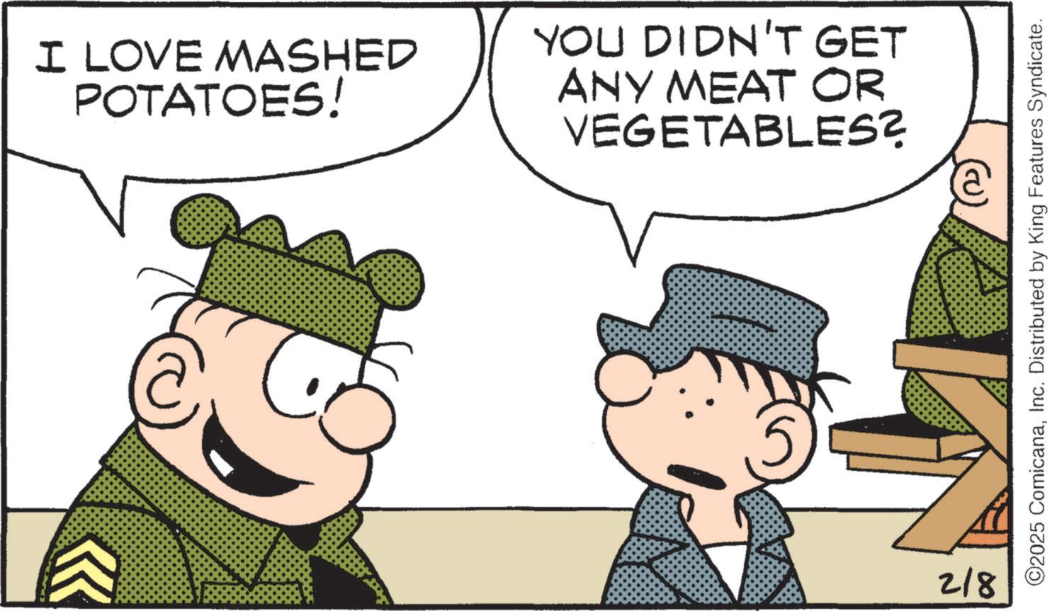 Comic book OCR: I LOVE MASHED POTATOES! YOU DIDN'T GET ANY MEAT OR VEGETABLES? 218 ©2025 ComicanaInc. Distributed by King Features Syndicate. I LOVE MASHED POTATOES ! YOU DIDN'T GET ANY MEAT OR VEGETABLES ? 218 © 2025 ComicanaInc. Distributed by King Features Syndicate .