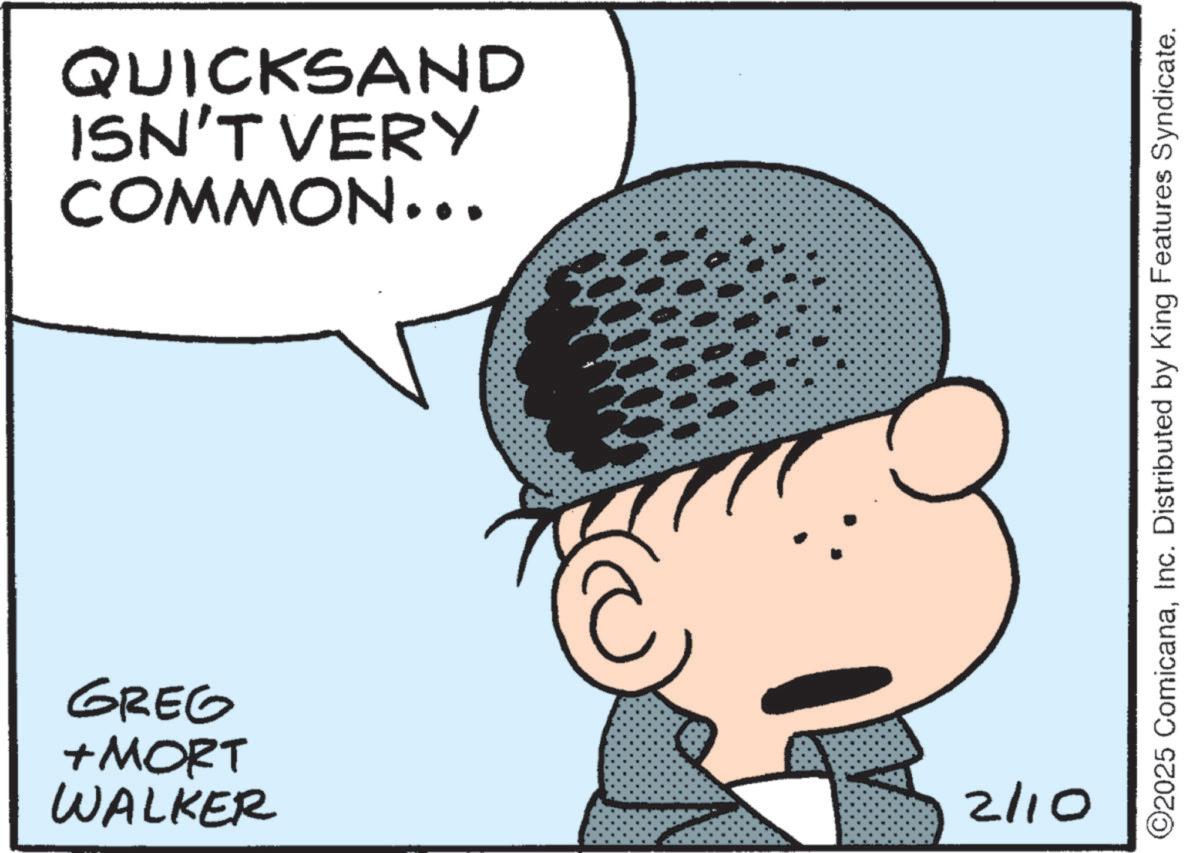 Pleased OCR: QUICKSAND ISN'T VERY COMMON... GREG +MORT WALKER 2 2/10 ©2025 ComicanaInc. Distributed by King Features Syndicate. QUICKSAND ISN'T VERY COMMON ... GREG + MORT WALKER 2 2/10 © 2025 ComicanaInc. Distributed by King Features Syndicate .