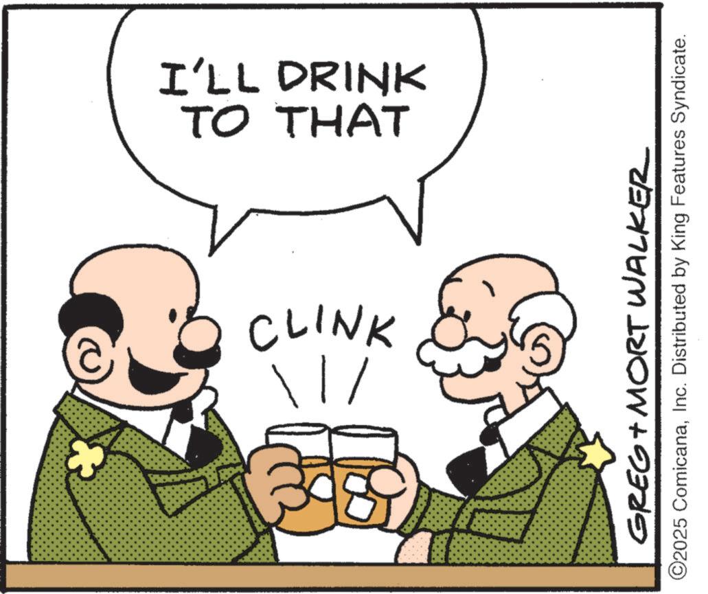 Animation OCR: TO THAT I'LL DRINK CLINK ® GREG + MORT WALKER ©2025 ComicanaInc. Distributed by King Features Syndicate. TO THAT I'LL DRINK CLINK ® GREG + MORT WALKER © 2025 ComicanaInc. Distributed by King Features Syndicate .