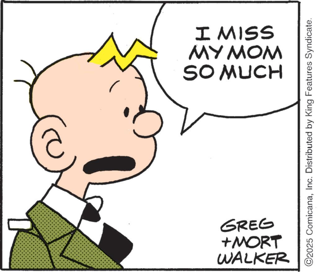 Pleased OCR: I MISS MY MOM SO MUCH WALKER +MORT GREG ©2025 ComicanaInc. Distributed by King Features Syndicate. I MISS MY MOM SO MUCH WALKER + MORT GREG © 2025 ComicanaInc. Distributed by King Features Syndicate .