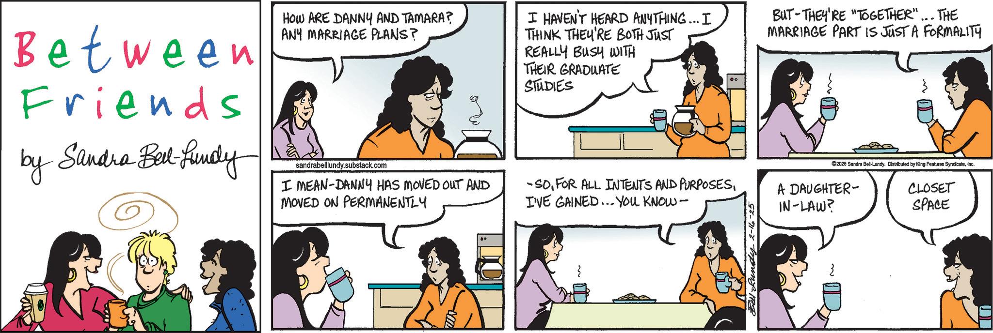 Animated cartoon OCR: Between Friends by Sandra Bell-fundy HOW ARE DANNY AND TAMARA? ANY MARRIAGE PLANS? sandrabelllundy.substack.com I MEAN-DANNY HAS MOVED OUT AND MOVED ON PERMANENTLY I HAVEN'T HEARD ANYTHING... I THINK THEY'RE BOTH JUST REALLY BUSY WITH THEIR GRADUATE STUDIES -SOI'VE GAINED... YOU KNOW- BUT THEY'RE "TOGETHER"... THE MARRIAGE PART IS JUST A FORMALITY ©2025 Sandra Bel-Lundy. Distributed by King Features SyndicateInc. CLOSET SPACE A DAUGHTER- IN-LAW? Bell Lundy 2-16-25 Between Friends by Sandra Bell - fundy HOW ARE DANNY AND TAMARA ? ANY MARRIAGE PLANS ? sandrabelllundy.substack.com I MEAN - DANNY HAS MOVED OUT AND MOVED ON PERMANENTLY I HAVEN'T HEARD ANYTHING ... I THINK THEY'RE BOTH JUST REALLY BUSY WITH THEIR GRADUATE STUDIES -SOFOR ALL INTENTS AND PURPOSESI'VE GAINED ... YOU KNOW- BUT THEY'RE " TOGETHER " ... THE MARRIAGE PART IS JUST A FORMALITY © 2025 Sandra Bel - Lundy . Distributed by King Features SyndicateInc. CLOSET SPACE A DAUGHTER- IN - LAW ? Bell Lundy 2-16-25